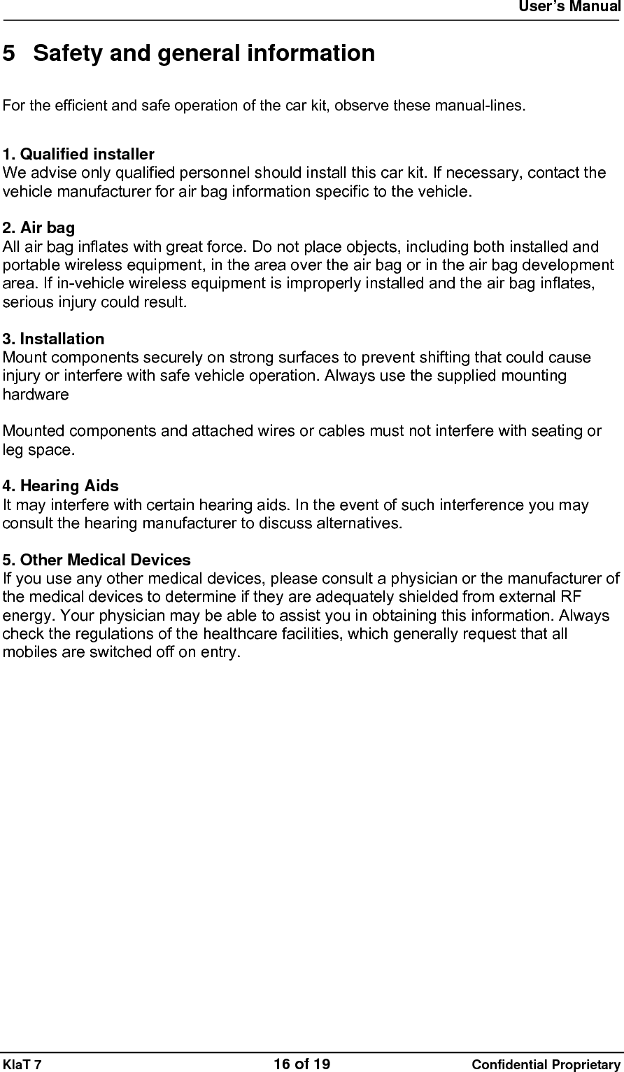  User&rsquo;s Manual   KlaT 7                                    16 of 19                      Confidential Proprietary  5  Safety and general information For the efficient and safe operation of the car kit, observe these manual-lines.  1. Qualified installer We advise only qualified personnel should install this car kit. If necessary, contact the vehicle manufacturer for air bag information specific to the vehicle.  2. Air bag All air bag inflates with great force. Do not place objects, including both installed and portable wireless equipment, in the area over the air bag or in the air bag development area. If in-vehicle wireless equipment is improperly installed and the air bag inflates, serious injury could result.  3. Installation Mount components securely on strong surfaces to prevent shifting that could cause injury or interfere with safe vehicle operation. Always use the supplied mounting hardware  Mounted components and attached wires or cables must not interfere with seating or leg space.  4. Hearing Aids   It may interfere with certain hearing aids. In the event of such interference you may consult the hearing manufacturer to discuss alternatives.  5. Other Medical Devices If you use any other medical devices, please consult a physician or the manufacturer of the medical devices to determine if they are adequately shielded from external RF energy. Your physician may be able to assist you in obtaining this information. Always check the regulations of the healthcare facilities, which generally request that all mobiles are switched off on entry.