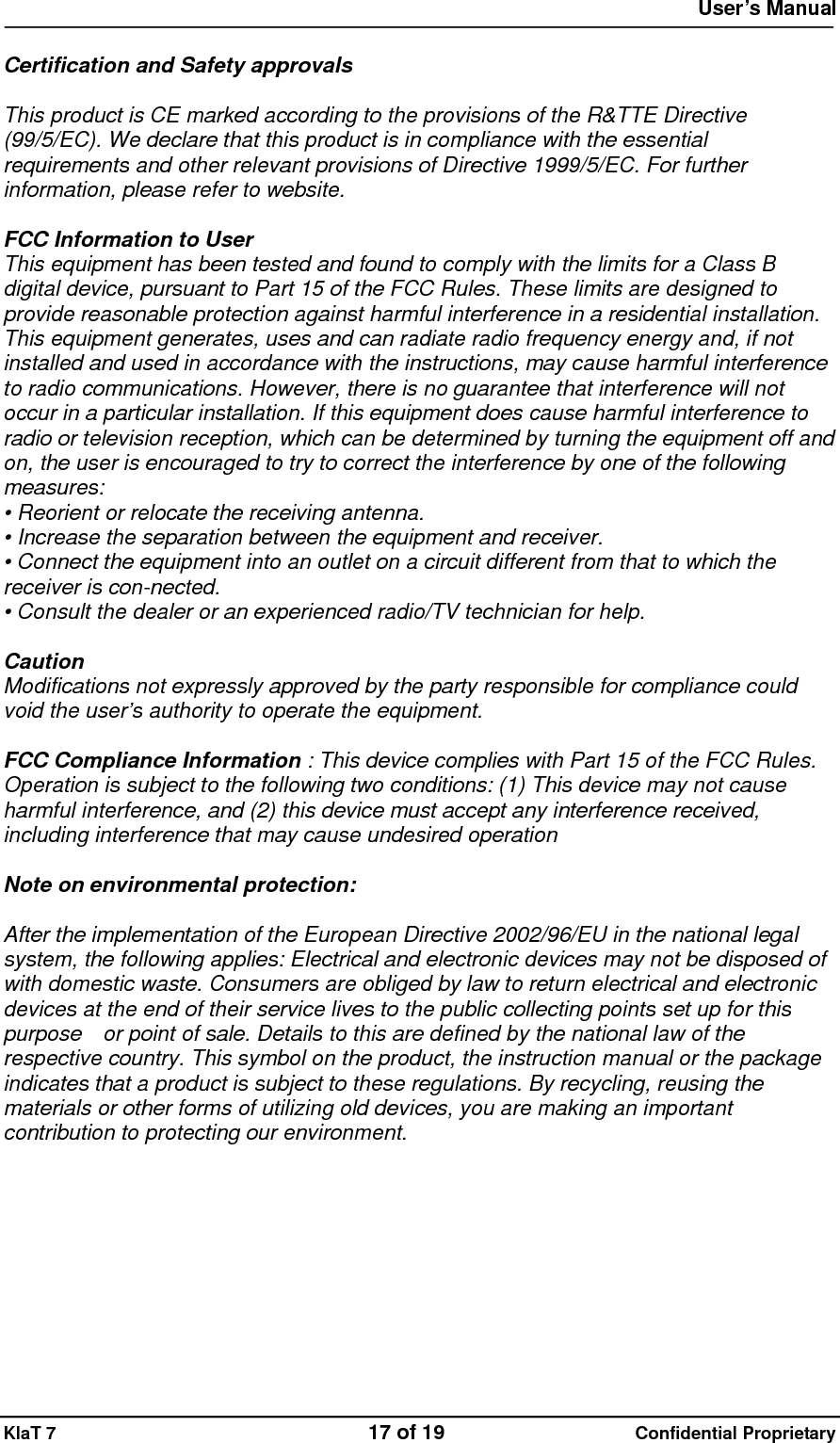  User&rsquo;s Manual   KlaT 7                                    17 of 19                      Confidential Proprietary  Certification and Safety approvals  This product is CE marked according to the provisions of the R&amp;TTE Directive (99/5/EC). We declare that this product is in compliance with the essential requirements and other relevant provisions of Directive 1999/5/EC. For further information, please refer to website.  FCC Information to User This equipment has been tested and found to comply with the limits for a Class B digital device, pursuant to Part 15 of the FCC Rules. These limits are designed to provide reasonable protection against harmful interference in a residential installation. This equipment generates, uses and can radiate radio frequency energy and, if not installed and used in accordance with the instructions, may cause harmful interference to radio communications. However, there is no guarantee that interference will not occur in a particular installation. If this equipment does cause harmful interference to radio or television reception, which can be determined by turning the equipment off and on, the user is encouraged to try to correct the interference by one of the following measures: &bull; Reorient or relocate the receiving antenna. &bull; Increase the separation between the equipment and receiver. &bull; Connect the equipment into an outlet on a circuit different from that to which the receiver is con-nected. &bull; Consult the dealer or an experienced radio/TV technician for help.  Caution Modifications not expressly approved by the party responsible for compliance could void the user&rsquo;s authority to operate the equipment.  FCC Compliance Information : This device complies with Part 15 of the FCC Rules. Operation is subject to the following two conditions: (1) This device may not cause harmful interference, and (2) this device must accept any interference received, including interference that may cause undesired operation  Note on environmental protection:  After the implementation of the European Directive 2002/96/EU in the national legal system, the following applies: Electrical and electronic devices may not be disposed of with domestic waste. Consumers are obliged by law to return electrical and electronic devices at the end of their service lives to the public collecting points set up for this purpose    or point of sale. Details to this are defined by the national law of the respective country. This symbol on the product, the instruction manual or the package indicates that a product is subject to these regulations. By recycling, reusing the materials or other forms of utilizing old devices, you are making an important contribution to protecting our environment. 