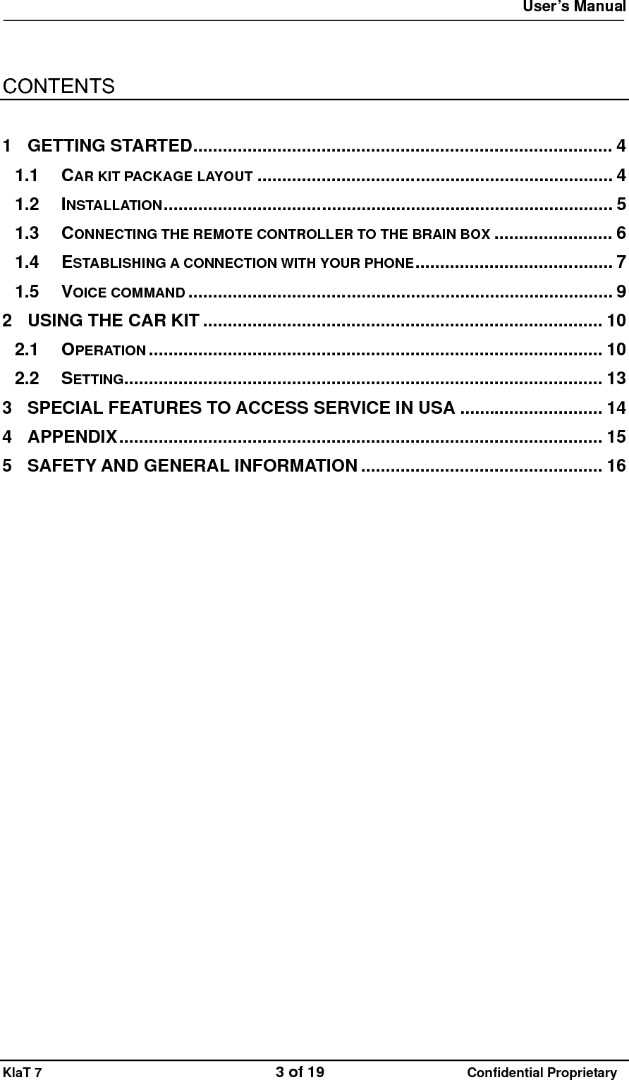  User&rsquo;s Manual   KlaT 7                                    3 of 19                      Confidential Proprietary    CONTENTS  1 GETTING STARTED..................................................................................... 4 1.1 CAR KIT PACKAGE LAYOUT ........................................................................ 4 1.2 INSTALLATION........................................................................................... 5 1.3 CONNECTING THE REMOTE CONTROLLER TO THE BRAIN BOX ........................ 6 1.4 ESTABLISHING A CONNECTION WITH YOUR PHONE........................................ 7 1.5 VOICE COMMAND ...................................................................................... 9 2 USING THE CAR KIT ................................................................................. 10 2.1 OPERATION ............................................................................................ 10 2.2 SETTING................................................................................................. 13 3 SPECIAL FEATURES TO ACCESS SERVICE IN USA ............................. 14 4 APPENDIX.................................................................................................. 15 5 SAFETY AND GENERAL INFORMATION ................................................. 16  