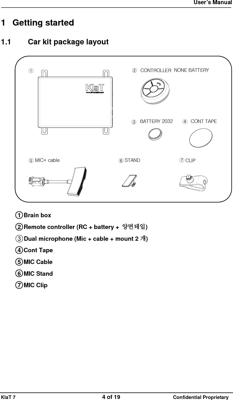  User&rsquo;s Manual   KlaT 7                                    4 of 19                      Confidential Proprietary  1 Getting started 1.1  Car kit package layout MIC+ cable STAND CLIPCONT TAPEBATTERY 2032①②③④⑤⑥⑦NONE BATTERYCONTROLLER  ○1 Brain box ○2 Remote controller (RC + battery +  양면테입) ○3Dual microphone (Mic + cable + mount 2 개) ○4 Cont Tape ○5 MIC Cable ○6 MIC Stand ○7 MIC Clip              