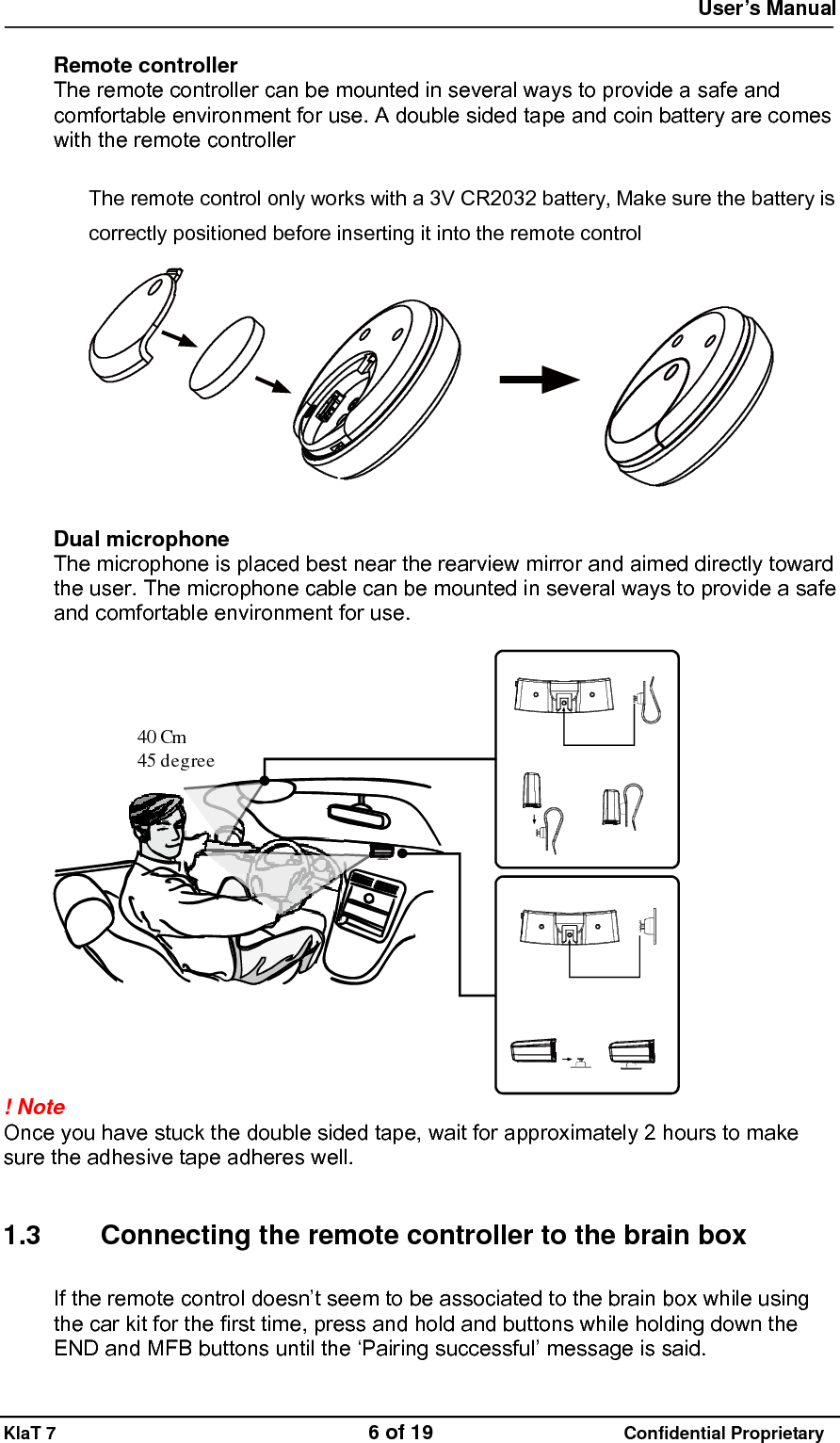  User&rsquo;s Manual   KlaT 7                                    6 of 19                      Confidential Proprietary  Remote controller The remote controller can be mounted in several ways to provide a safe and comfortable environment for use. A double sided tape and coin battery are comes with the remote controller  The remote control only works with a 3V CR2032 battery, Make sure the battery is correctly positioned before inserting it into the remote control   Dual microphone The microphone is placed best near the rearview mirror and aimed directly toward the user. The microphone cable can be mounted in several ways to provide a safe and comfortable environment for use.  45 degree40 Cm ! Note  Once you have stuck the double sided tape, wait for approximately 2 hours to make sure the adhesive tape adheres well.   1.3  Connecting the remote controller to the brain box If the remote control doesn&rsquo;t seem to be associated to the brain box while using the car kit for the first time, press and hold and buttons while holding down the END and MFB buttons until the &lsquo;Pairing successful&rsquo; message is said. 