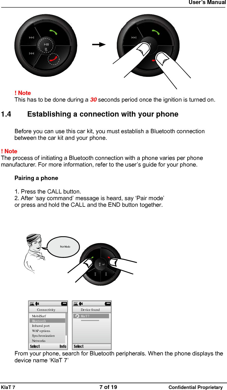  User&rsquo;s Manual   KlaT 7                                    7 of 19                      Confidential Proprietary   ! Note  This has to be done during a 30 seconds period once the ignition is turned on.  1.4  Establishing a connection with your phone Before you can use this car kit, you must establish a Bluetooth connection between the car kit and your phone.  ! Note  The process of initiating a Bluetooth connection with a phone varies per phone manufacturer. For more information, refer to the user&rsquo;s guide for your phone.  Pairing a phone  1. Press the CALL button. 2. After &lsquo;say command&rsquo; message is heard, say &lsquo;Pair mode&rsquo; or press and hold the CALL and the END button together.  Kla T 7Device foundMo b ilSu rfBluetoothIn fr are d p o rtWAPoptionsSynchronizationNetworksConnectivity From your phone, search for Bluetooth peripherals. When the phone displays the device name &lsquo;KlaT 7&rsquo;  
