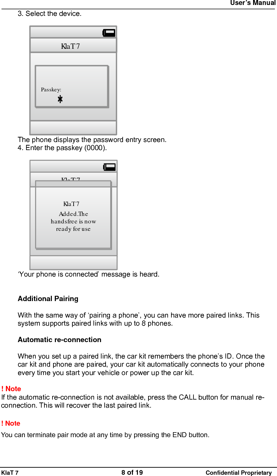  User&rsquo;s Manual   KlaT 7                                    8 of 19                      Confidential Proprietary 3. Select the device.  Kla T 7Passkey: The phone displays the password entry screen. 4. Enter the passkey (0000).  Kla T 7Kla T 7Ad d e d .Th ehandsfree is nowready foruse &lsquo;Your phone is connected&rsquo; message is heard.   Additional Pairing  With the same way of &lsquo;pairing a phone&rsquo;, you can have more paired links. This system supports paired links with up to 8 phones.  Automatic re-connection  When you set up a paired link, the car kit remembers the phone&rsquo;s ID. Once the car kit and phone are paired, your car kit automatically connects to your phone every time you start your vehicle or power up the car kit.  ! Note  If the automatic re-connection is not available, press the CALL button for manual re-connection. This will recover the last paired link.  ! Note   You can terminate pair mode at any time by pressing the END button.  