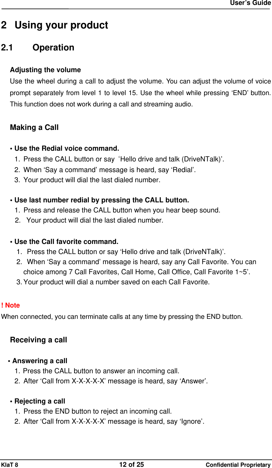  User&rsquo;s Guide KlaT 8                                    12 of 25                      Confidential Proprietary  2  Using your product 2.1 Operation Adjusting the volume  Use the wheel during a call to adjust the volume. You can adjust the volume of voice prompt separately from level 1 to level 15. Use the wheel while pressing &lsquo;END&rsquo; button. This function does not work during a call and streaming audio.  Making a Call  &bull; Use the Redial voice command. 1.  Press the CALL button or say  &lsquo;Hello drive and talk (DriveNTalk)&rsquo;. 2.  When &lsquo;Say a command&rsquo; message is heard, say &lsquo;Redial&rsquo;. 3.  Your product will dial the last dialed number.  &bull; Use last number redial by pressing the CALL button. 1.  Press and release the CALL button when you hear beep sound. 2.  Your product will dial the last dialed number.  &bull; Use the Call favorite command. 1.   Press the CALL button or say &lsquo;Hello drive and talk (DriveNTalk)&rsquo;. 2.   When &lsquo;Say a command&rsquo; message is heard, say any Call Favorite. You can choice among 7 Call Favorites, Call Home, Call Office, Call Favorite 1~5&rsquo;. 3. Your product will dial a number saved on each Call Favorite.  ! Note When connected, you can terminate calls at any time by pressing the END button.  Receiving a call  &bull; Answering a call   1. Press the CALL button to answer an incoming call. 2.  After &lsquo;Call from X-X-X-X-X&rsquo; message is heard, say &lsquo;Answer&rsquo;.    &bull; Rejecting a call 1.  Press the END button to reject an incoming call. 2. After &lsquo;Call from X-X-X-X-X&rsquo; message is heard, say &lsquo;Ignore&rsquo;.  