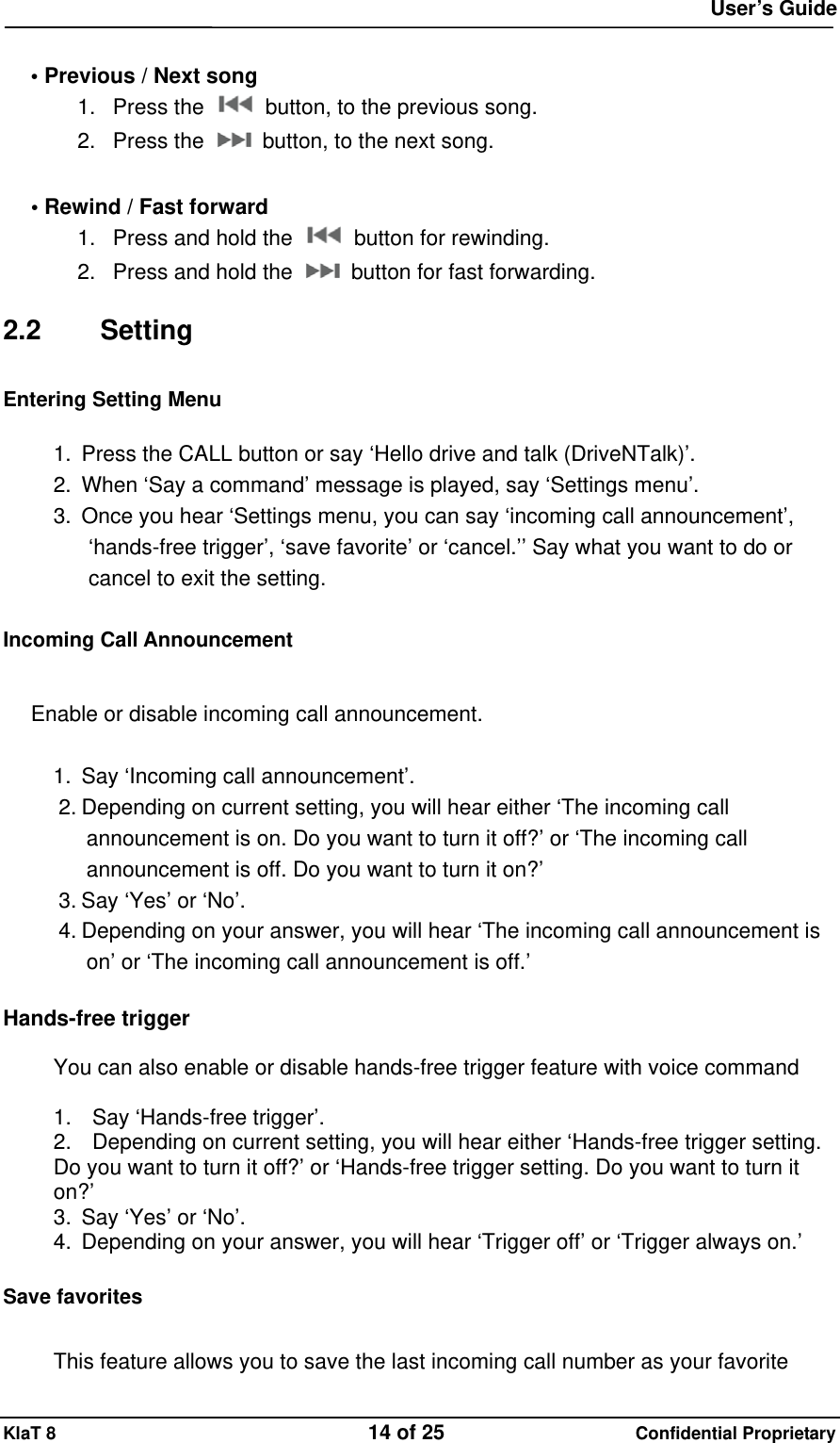  User&rsquo;s Guide KlaT 8                                    14 of 25                      Confidential Proprietary  &bull; Previous / Next song 1. Press the    button, to the previous song. 2. Press the    button, to the next song.  &bull; Rewind / Fast forward 1.  Press and hold the    button for rewinding. 2.  Press and hold the    button for fast forwarding.  2.2 Setting Entering Setting Menu  1.  Press the CALL button or say &lsquo;Hello drive and talk (DriveNTalk)&rsquo;. 2.  When &lsquo;Say a command&rsquo; message is played, say &lsquo;Settings menu&rsquo;. 3.  Once you hear &lsquo;Settings menu, you can say &lsquo;incoming call announcement&rsquo;, &lsquo;hands-free trigger&rsquo;, &lsquo;save favorite&rsquo; or &lsquo;cancel.&rsquo;&rsquo; Say what you want to do or cancel to exit the setting.  Incoming Call Announcement  Enable or disable incoming call announcement.  1.  Say &lsquo;Incoming call announcement&rsquo;. 2. Depending on current setting, you will hear either &lsquo;The incoming call announcement is on. Do you want to turn it off?&rsquo; or &lsquo;The incoming call announcement is off. Do you want to turn it on?&rsquo; 3. Say &lsquo;Yes&rsquo; or &lsquo;No&rsquo;. 4. Depending on your answer, you will hear &lsquo;The incoming call announcement is on&rsquo; or &lsquo;The incoming call announcement is off.&rsquo;  Hands-free trigger  You can also enable or disable hands-free trigger feature with voice command  1.    Say &lsquo;Hands-free trigger&rsquo;. 2.    Depending on current setting, you will hear either &lsquo;Hands-free trigger setting. Do you want to turn it off?&rsquo; or &lsquo;Hands-free trigger setting. Do you want to turn it on?&rsquo; 3.  Say &lsquo;Yes&rsquo; or &lsquo;No&rsquo;. 4.  Depending on your answer, you will hear &lsquo;Trigger off&rsquo; or &lsquo;Trigger always on.&rsquo;  Save favorites  This feature allows you to save the last incoming call number as your favorite 