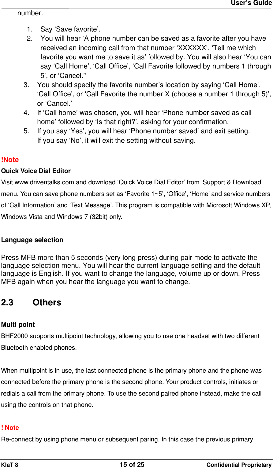  User&rsquo;s Guide KlaT 8                                    15 of 25                      Confidential Proprietary number.     1.  Say &lsquo;Save favorite&rsquo;. 2.  You will hear &lsquo;A phone number can be saved as a favorite after you have received an incoming call from that number &lsquo;XXXXXX&rsquo;. &lsquo;Tell me which favorite you want me to save it as&rsquo; followed by. You will also hear &lsquo;You can say &lsquo;Call Home&rsquo;, &lsquo;Call Office&rsquo;, &lsquo;Call Favorite followed by numbers 1 through 5&rsquo;, or &lsquo;Cancel.&rsquo;&rsquo; 3.  You should specify the favorite number&rsquo;s location by saying &lsquo;Call Home&rsquo;, &lsquo;Call Office&rsquo;, or &lsquo;Call Favorite the number X (choose a number 1 through 5)&rsquo;, or &lsquo;Cancel.&rsquo; 4.  If &lsquo;Call home&rsquo; was chosen, you will hear &lsquo;Phone number saved as call home&rsquo; followed by &lsquo;Is that right?&rsquo;, asking for your confirmation. 5.  If you say &lsquo;Yes&rsquo;, you will hear &lsquo;Phone number saved&rsquo; and exit setting. If you say &lsquo;No&rsquo;, it will exit the setting without saving.  !Note  Quick Voice Dial Editor Visit www.driventalks.com and download &lsquo;Quick Voice Dial Editor&rsquo; from &lsquo;Support &amp; Download&rsquo; menu. You can save phone numbers set as &lsquo;Favorite 1~5&rsquo;, &lsquo;Office&rsquo;, &lsquo;Home&rsquo; and service numbers of &lsquo;Call Information&rsquo; and &lsquo;Text Message&rsquo;. This program is compatible with Microsoft Windows XP, Windows Vista and Windows 7 (32bit) only.  Language selection  Press MFB more than 5 seconds (very long press) during pair mode to activate the language selection menu. You will hear the current language setting and the default language is English. If you want to change the language, volume up or down. Press MFB again when you hear the language you want to change.  2.3 Others Multi point BHF2000 supports multipoint technology, allowing you to use one headset with two different Bluetooth enabled phones.  When multipoint is in use, the last connected phone is the primary phone and the phone was connected before the primary phone is the second phone. Your product controls, initiates or redials a call from the primary phone. To use the second paired phone instead, make the call using the controls on that phone.  ! Note Re-connect by using phone menu or subsequent paring. In this case the previous primary 