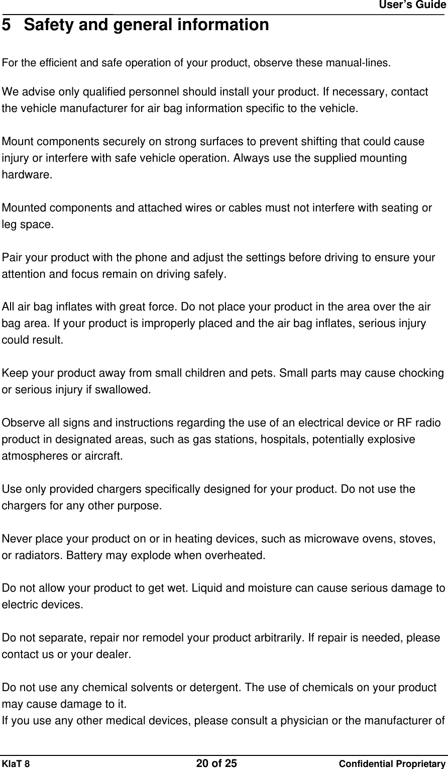  User&rsquo;s Guide KlaT 8                                    20 of 25                      Confidential Proprietary 5  Safety and general information For the efficient and safe operation of your product, observe these manual-lines.  We advise only qualified personnel should install your product. If necessary, contact the vehicle manufacturer for air bag information specific to the vehicle.  Mount components securely on strong surfaces to prevent shifting that could cause injury or interfere with safe vehicle operation. Always use the supplied mounting hardware.  Mounted components and attached wires or cables must not interfere with seating or leg space.  Pair your product with the phone and adjust the settings before driving to ensure your attention and focus remain on driving safely.  All air bag inflates with great force. Do not place your product in the area over the air bag area. If your product is improperly placed and the air bag inflates, serious injury could result.  Keep your product away from small children and pets. Small parts may cause chocking or serious injury if swallowed.  Observe all signs and instructions regarding the use of an electrical device or RF radio product in designated areas, such as gas stations, hospitals, potentially explosive atmospheres or aircraft.  Use only provided chargers specifically designed for your product. Do not use the chargers for any other purpose.  Never place your product on or in heating devices, such as microwave ovens, stoves, or radiators. Battery may explode when overheated.  Do not allow your product to get wet. Liquid and moisture can cause serious damage to electric devices.  Do not separate, repair nor remodel your product arbitrarily. If repair is needed, please contact us or your dealer.  Do not use any chemical solvents or detergent. The use of chemicals on your product may cause damage to it. If you use any other medical devices, please consult a physician or the manufacturer of 