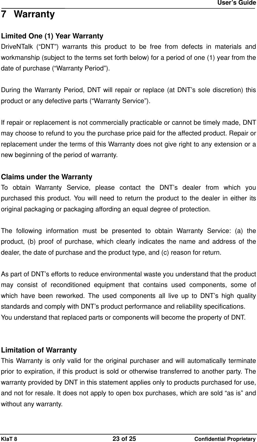  User&rsquo;s Guide KlaT 8                                    23 of 25                      Confidential Proprietary 7 Warranty Limited One (1) Year Warranty DriveNTalk (&ldquo;DNT&rdquo;) warrants this product to be free from defects in materials and workmanship (subject to the terms set forth below) for a period of one (1) year from the date of purchase (&ldquo;Warranty Period&rdquo;).  During the Warranty Period, DNT will repair or replace (at DNT&rsquo;s sole discretion) this product or any defective parts (&ldquo;Warranty Service&rdquo;).    If repair or replacement is not commercially practicable or cannot be timely made, DNT may choose to refund to you the purchase price paid for the affected product. Repair or replacement under the terms of this Warranty does not give right to any extension or a new beginning of the period of warranty.  Claims under the Warranty To obtain Warranty Service, please contact the DNT&rsquo;s dealer from which you purchased this product. You will need to return the product to the dealer in either its original packaging or packaging affording an equal degree of protection.    The following information must be presented to obtain Warranty Service: (a) the product, (b) proof of purchase, which clearly indicates the name and address of the dealer, the date of purchase and the product type, and (c) reason for return.  As part of DNT&rsquo;s efforts to reduce environmental waste you understand that the product may consist of reconditioned equipment that contains used components, some of which have been reworked. The used components all live up to DNT&rsquo;s high quality standards and comply with DNT&rsquo;s product performance and reliability specifications. You understand that replaced parts or components will become the property of DNT.   Limitation of Warranty This Warranty is only valid for the original purchaser and will automatically terminate prior to expiration, if this product is sold or otherwise transferred to another party. The warranty provided by DNT in this statement applies only to products purchased for use, and not for resale. It does not apply to open box purchases, which are sold &ldquo;as is&rdquo; and without any warranty.    