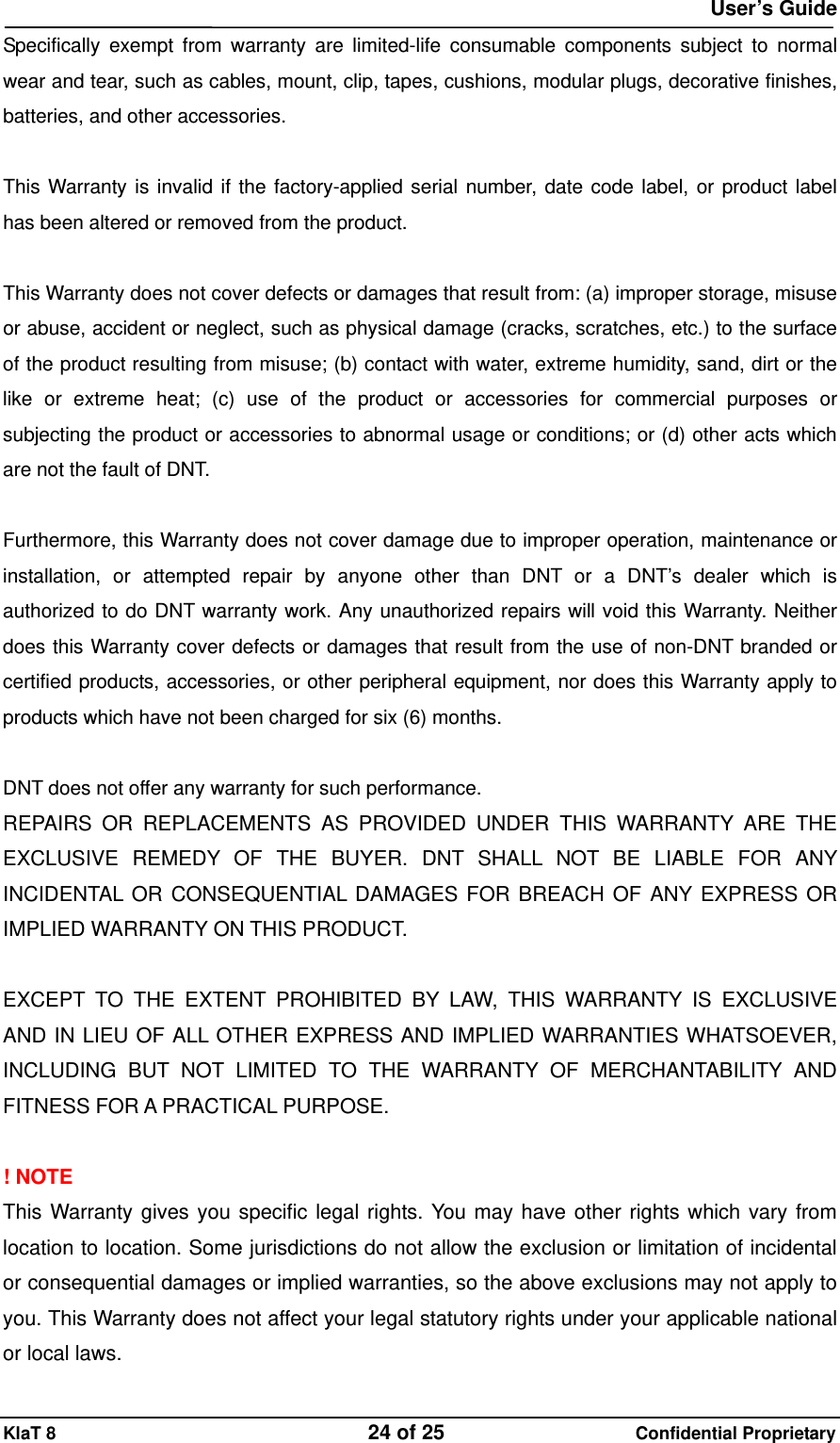  User&rsquo;s Guide KlaT 8                                    24 of 25                      Confidential Proprietary Specifically exempt from warranty are limited-life consumable components subject to normal wear and tear, such as cables, mount, clip, tapes, cushions, modular plugs, decorative finishes, batteries, and other accessories.  This Warranty is invalid if the factory-applied serial number, date code label, or product label has been altered or removed from the product.  This Warranty does not cover defects or damages that result from: (a) improper storage, misuse or abuse, accident or neglect, such as physical damage (cracks, scratches, etc.) to the surface of the product resulting from misuse; (b) contact with water, extreme humidity, sand, dirt or the like or extreme heat; (c) use of the product or accessories for commercial purposes or subjecting the product or accessories to abnormal usage or conditions; or (d) other acts which are not the fault of DNT.  Furthermore, this Warranty does not cover damage due to improper operation, maintenance or installation, or attempted repair by anyone other than DNT or a DNT&rsquo;s dealer which is authorized to do DNT warranty work. Any unauthorized repairs will void this Warranty. Neither does this Warranty cover defects or damages that result from the use of non-DNT branded or certified products, accessories, or other peripheral equipment, nor does this Warranty apply to products which have not been charged for six (6) months.    DNT does not offer any warranty for such performance. REPAIRS OR REPLACEMENTS AS PROVIDED UNDER THIS WARRANTY ARE THE EXCLUSIVE REMEDY OF THE BUYER. DNT SHALL NOT BE LIABLE FOR ANY INCIDENTAL OR CONSEQUENTIAL DAMAGES FOR BREACH OF ANY EXPRESS OR IMPLIED WARRANTY ON THIS PRODUCT.    EXCEPT TO THE EXTENT PROHIBITED BY LAW, THIS WARRANTY IS EXCLUSIVE AND IN LIEU OF ALL OTHER EXPRESS AND IMPLIED WARRANTIES WHATSOEVER, INCLUDING BUT NOT LIMITED TO THE WARRANTY OF MERCHANTABILITY AND FITNESS FOR A PRACTICAL PURPOSE.  ! NOTE This Warranty gives you specific legal rights. You may have other rights which vary from location to location. Some jurisdictions do not allow the exclusion or limitation of incidental or consequential damages or implied warranties, so the above exclusions may not apply to you. This Warranty does not affect your legal statutory rights under your applicable national or local laws. 