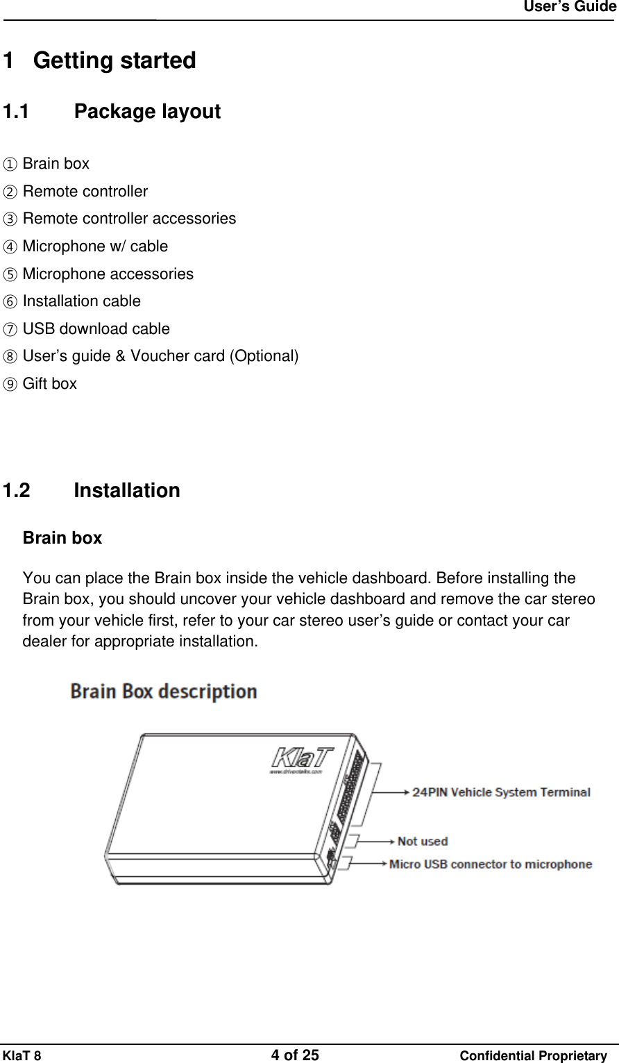  User&rsquo;s Guide KlaT 8                                    4 of 25                      Confidential Proprietary  1 Getting started 1.1 Package layout ① Brain box ② Remote controller ③ Remote controller accessories ④ Microphone w/ cable ⑤ Microphone accessories ⑥ Installation cable ⑦ USB download cable ⑧ User&rsquo;s guide &amp; Voucher card (Optional) ⑨ Gift box       1.2 Installation Brain box  You can place the Brain box inside the vehicle dashboard. Before installing the Brain box, you should uncover your vehicle dashboard and remove the car stereo from your vehicle first, refer to your car stereo user&rsquo;s guide or contact your car dealer for appropriate installation.    