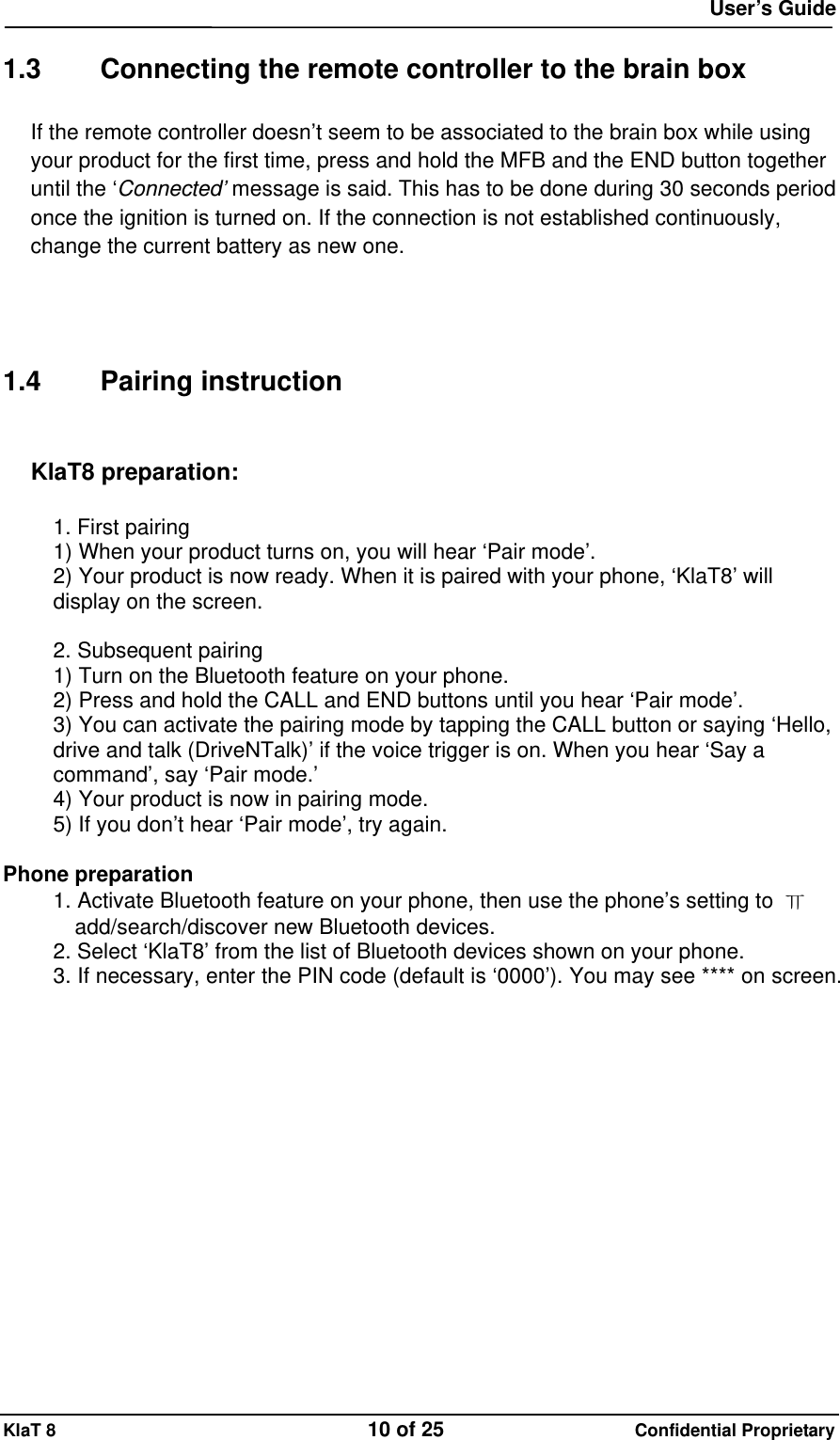  User&rsquo;s Guide KlaT 8                                    10 of 25                      Confidential Proprietary  1.3  Connecting the remote controller to the brain box If the remote controller doesn&rsquo;t seem to be associated to the brain box while using your product for the first time, press and hold the MFB and the END button together until the &lsquo;Connected&rsquo; message is said. This has to be done during 30 seconds period once the ignition is turned on. If the connection is not established continuously, change the current battery as new one.     1.4 Pairing instruction  KlaT8 preparation:  1. First pairing 1) When your product turns on, you will hear &lsquo;Pair mode&rsquo;. 2) Your product is now ready. When it is paired with your phone, &lsquo;KlaT8&rsquo; will display on the screen.  2. Subsequent pairing 1) Turn on the Bluetooth feature on your phone. 2) Press and hold the CALL and END buttons until you hear &lsquo;Pair mode&rsquo;. 3) You can activate the pairing mode by tapping the CALL button or saying &lsquo;Hello, drive and talk (DriveNTalk)&rsquo; if the voice trigger is on. When you hear &lsquo;Say a command&rsquo;, say &lsquo;Pair mode.&rsquo; 4) Your product is now in pairing mode. 5) If you don&rsquo;t hear &lsquo;Pair mode&rsquo;, try again.  Phone preparation 1. Activate Bluetooth feature on your phone, then use the phone&rsquo;s setting to  ㅠ add/search/discover new Bluetooth devices. 2. Select &lsquo;KlaT8&rsquo; from the list of Bluetooth devices shown on your phone. 3. If necessary, enter the PIN code (default is &lsquo;0000&rsquo;). You may see **** on screen. 