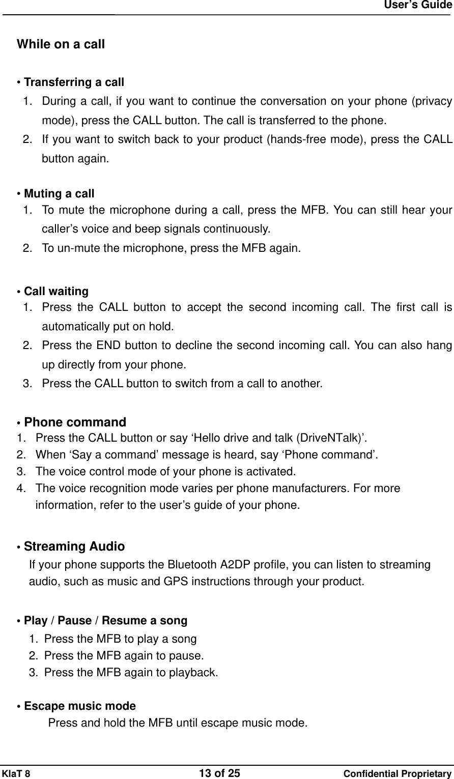  User&rsquo;s Guide KlaT 8                                    13 of 25                      Confidential Proprietary  While on a call  &bull; Transferring a call 1.  During a call, if you want to continue the conversation on your phone (privacy mode), press the CALL button. The call is transferred to the phone. 2.  If you want to switch back to your product (hands-free mode), press the CALL button again.  &bull; Muting a call 1.  To mute the microphone during a call, press the MFB. You can still hear your caller&rsquo;s voice and beep signals continuously. 2.  To un-mute the microphone, press the MFB again.    &bull; Call waiting 1.  Press the CALL button to accept the second incoming call. The first call is automatically put on hold. 2.  Press the END button to decline the second incoming call. You can also hang up directly from your phone. 3.  Press the CALL button to switch from a call to another.  &bull; Phone command 1.  Press the CALL button or say &lsquo;Hello drive and talk (DriveNTalk)&rsquo;. 2.  When &lsquo;Say a command&rsquo; message is heard, say &lsquo;Phone command&rsquo;. 3.  The voice control mode of your phone is activated. 4.  The voice recognition mode varies per phone manufacturers. For more information, refer to the user&rsquo;s guide of your phone.  &bull; Streaming Audio If your phone supports the Bluetooth A2DP profile, you can listen to streaming audio, such as music and GPS instructions through your product.  &bull; Play / Pause / Resume a song 1.  Press the MFB to play a song 2.  Press the MFB again to pause. 3.  Press the MFB again to playback.  &bull; Escape music mode Press and hold the MFB until escape music mode. 