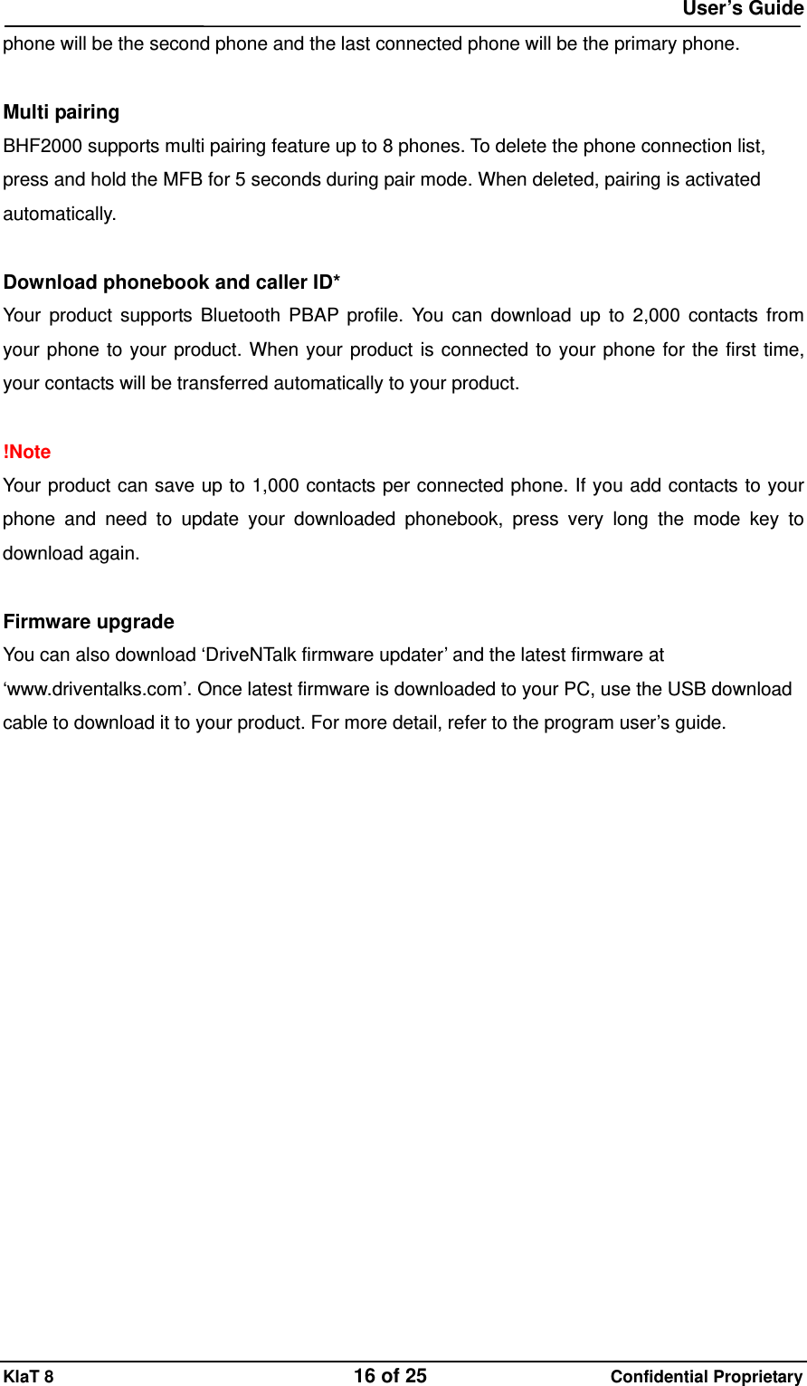 User&rsquo;s Guide KlaT 8                                    16 of 25                      Confidential Proprietary phone will be the second phone and the last connected phone will be the primary phone.  Multi pairing BHF2000 supports multi pairing feature up to 8 phones. To delete the phone connection list, press and hold the MFB for 5 seconds during pair mode. When deleted, pairing is activated automatically.  Download phonebook and caller ID*   Your product supports Bluetooth PBAP profile. You can download up to 2,000 contacts from your phone to your product. When your product is connected to your phone for the first time, your contacts will be transferred automatically to your product.  !Note Your product can save up to 1,000 contacts per connected phone. If you add contacts to your phone and need to update your downloaded phonebook, press very long the mode key to download again.  Firmware upgrade You can also download &lsquo;DriveNTalk firmware updater&rsquo; and the latest firmware at &lsquo;www.driventalks.com&rsquo;. Once latest firmware is downloaded to your PC, use the USB download cable to download it to your product. For more detail, refer to the program user&rsquo;s guide.   