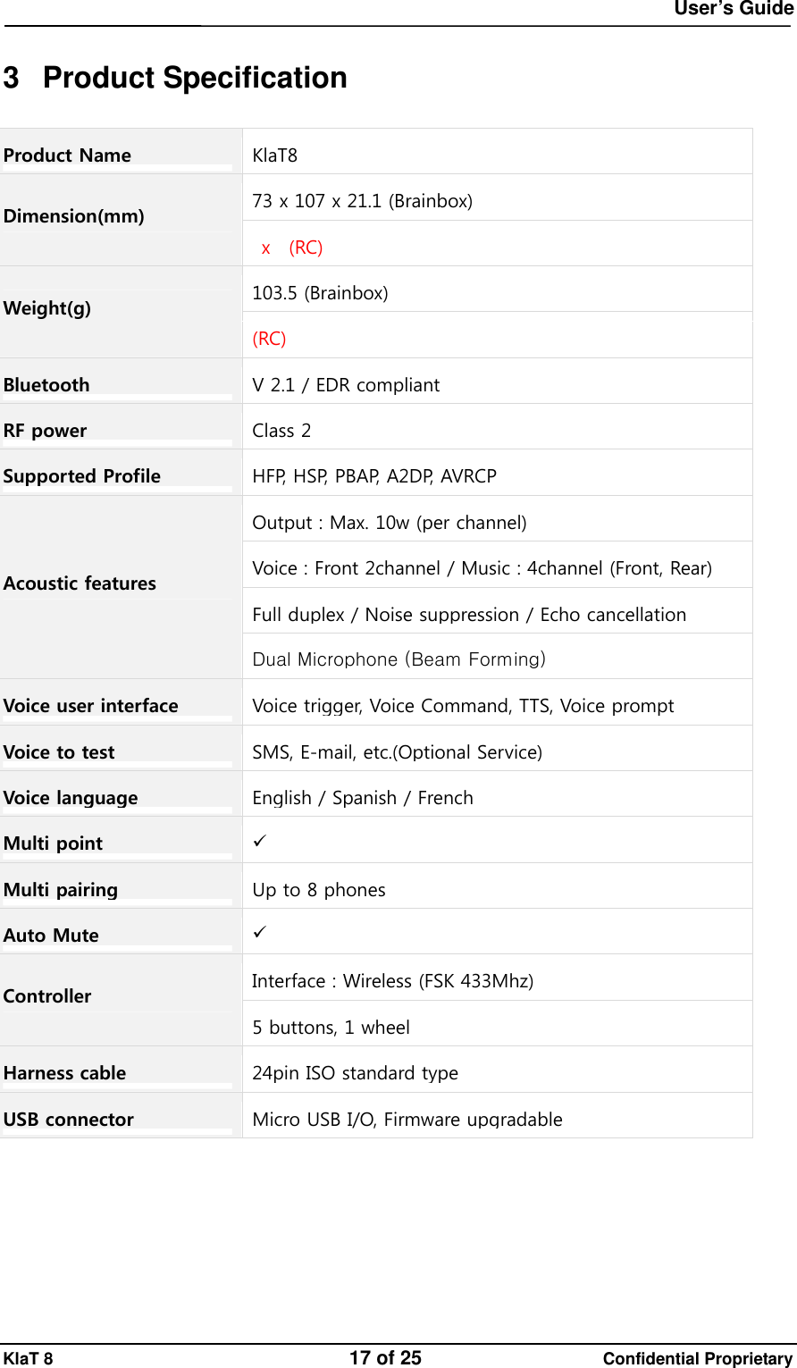  User&rsquo;s Guide KlaT 8                                    17 of 25                      Confidential Proprietary  3 Product Specification Product Name  KlaT8 73 x 107 x 21.1(Brainbox)Dimension(mm)  x  (RC)103.5 (Brainbox)Weight(g) (RC) Bluetooth  V 2.1 / EDR compliantRF power  Class 2Supported Profile  H F P,   H S P,   P B A P,   A 2 DP, AVRCPOutput : Max. 10w (per channel)Voice : Front 2channel / Music : 4channel (Front, Rear) Full duplex / Noise suppression / Echo cancellation Acoustic features Dual Microphone (Beam Forming)Voice user interface Voice trigger, Voice Command, TTS, Voice prompt Voice to test  SMS, E-mail, etc.(Optional Service)Voice language  English / Spanish / FrenchMulti point   Multi pairing Up to 8 phonesAuto Mute   Interface : Wireless (FSK 433Mhz)Controller 5 buttons, 1 wheelHarness cable 24pin ISO standard typeUSB connector  Micro USB I/O, Firmware upgradable 