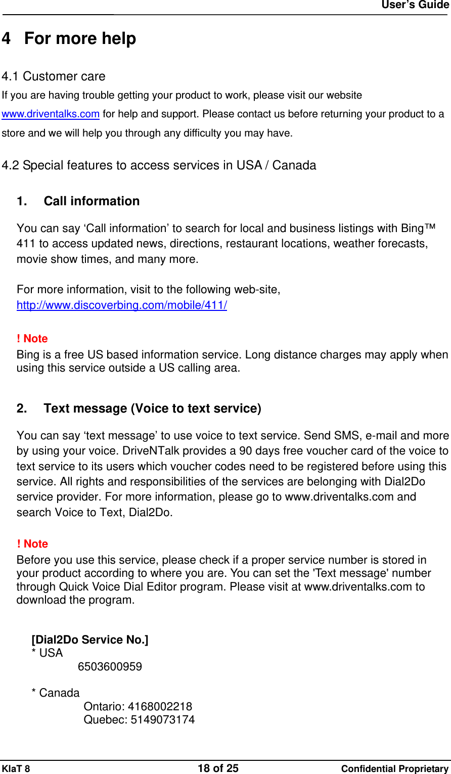  User&rsquo;s Guide KlaT 8                                    18 of 25                      Confidential Proprietary  4  For more help 4.1 Customer care If you are having trouble getting your product to work, please visit our website www.driventalks.com for help and support. Please contact us before returning your product to a store and we will help you through any difficulty you may have.  4.2 Special features to access services in USA / Canada  1. Call information  You can say &lsquo;Call information&rsquo; to search for local and business listings with Bing&trade; 411 to access updated news, directions, restaurant locations, weather forecasts, movie show times, and many more.  For more information, visit to the following web-site, http://www.discoverbing.com/mobile/411/  ! Note   Bing is a free US based information service. Long distance charges may apply when using this service outside a US calling area.   2.  Text message (Voice to text service)  You can say &lsquo;text message&rsquo; to use voice to text service. Send SMS, e-mail and more by using your voice. DriveNTalk provides a 90 days free voucher card of the voice to text service to its users which voucher codes need to be registered before using this service. All rights and responsibilities of the services are belonging with Dial2Do service provider. For more information, please go to www.driventalks.com and search Voice to Text, Dial2Do.  ! Note   Before you use this service, please check if a proper service number is stored in your product according to where you are. You can set the 'Text message' number through Quick Voice Dial Editor program. Please visit at www.driventalks.com to download the program.   [Dial2Do Service No.] * USA         6503600959   * Canada          Ontario: 4168002218            Quebec: 5149073174  