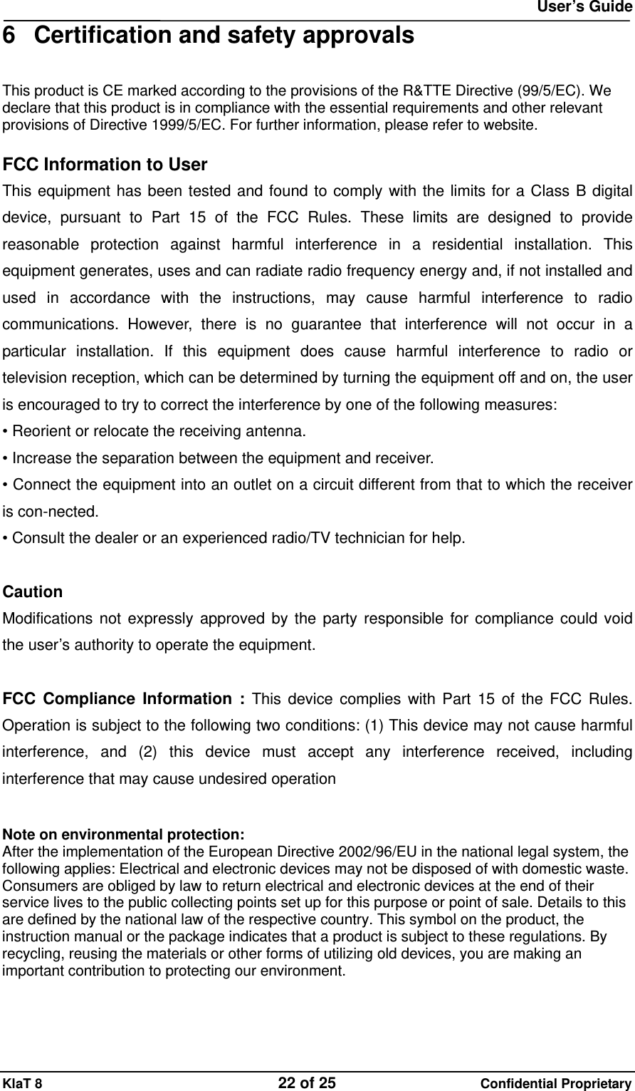  User&rsquo;s Guide KlaT 8                                    22 of 25                      Confidential Proprietary 6  Certification and safety approvals This product is CE marked according to the provisions of the R&amp;TTE Directive (99/5/EC). We declare that this product is in compliance with the essential requirements and other relevant provisions of Directive 1999/5/EC. For further information, please refer to website.  FCC Information to User This equipment has been tested and found to comply with the limits for a Class B digital device, pursuant to Part 15 of the FCC Rules. These limits are designed to provide reasonable protection against harmful interference in a residential installation. This equipment generates, uses and can radiate radio frequency energy and, if not installed and used in accordance with the instructions, may cause harmful interference to radio communications. However, there is no guarantee that interference will not occur in a particular installation. If this equipment does cause harmful interference to radio or television reception, which can be determined by turning the equipment off and on, the user is encouraged to try to correct the interference by one of the following measures: &bull; Reorient or relocate the receiving antenna. &bull; Increase the separation between the equipment and receiver. &bull; Connect the equipment into an outlet on a circuit different from that to which the receiver is con-nected. &bull; Consult the dealer or an experienced radio/TV technician for help.  Caution Modifications not expressly approved by the party responsible for compliance could void the user&rsquo;s authority to operate the equipment.  FCC Compliance Information : This device complies with Part 15 of the FCC Rules. Operation is subject to the following two conditions: (1) This device may not cause harmful interference, and (2) this device must accept any interference received, including interference that may cause undesired operation   Note on environmental protection: After the implementation of the European Directive 2002/96/EU in the national legal system, the following applies: Electrical and electronic devices may not be disposed of with domestic waste. Consumers are obliged by law to return electrical and electronic devices at the end of their service lives to the public collecting points set up for this purpose or point of sale. Details to this are defined by the national law of the respective country. This symbol on the product, the instruction manual or the package indicates that a product is subject to these regulations. By recycling, reusing the materials or other forms of utilizing old devices, you are making an important contribution to protecting our environment.  