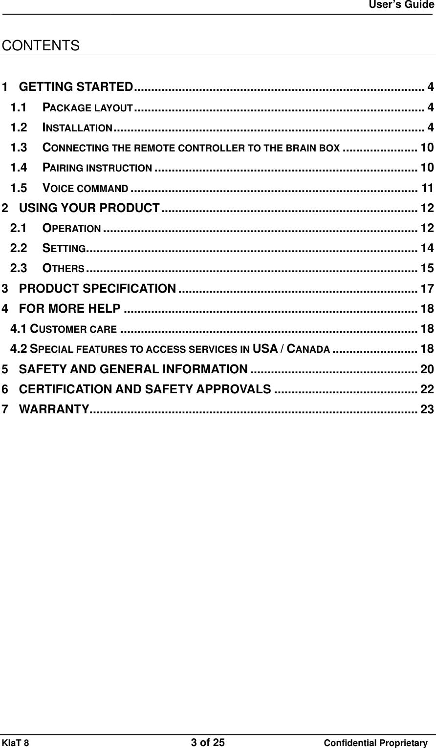  User&rsquo;s Guide KlaT 8                                    3 of 25                      Confidential Proprietary  CONTENTS  1 GETTING STARTED..................................................................................... 4 1.1 PACKAGE LAYOUT..................................................................................... 4 1.2 INSTALLATION........................................................................................... 4 1.3 CONNECTING THE REMOTE CONTROLLER TO THE BRAIN BOX ...................... 10 1.4 PAIRING INSTRUCTION ............................................................................. 10 1.5 VOICE COMMAND .................................................................................... 11 2 USING YOUR PRODUCT........................................................................... 12 2.1 OPERATION ............................................................................................ 12 2.2 SETTING................................................................................................. 14 2.3 OTHERS................................................................................................. 15 3 PRODUCT SPECIFICATION ...................................................................... 17 4 FOR MORE HELP ...................................................................................... 18 4.1 CUSTOMER CARE ....................................................................................... 18 4.2 SPECIAL FEATURES TO ACCESS SERVICES IN USA / CANADA ......................... 18 5 SAFETY AND GENERAL INFORMATION ................................................. 20 6 CERTIFICATION AND SAFETY APPROVALS .......................................... 22 7 WARRANTY................................................................................................ 23  