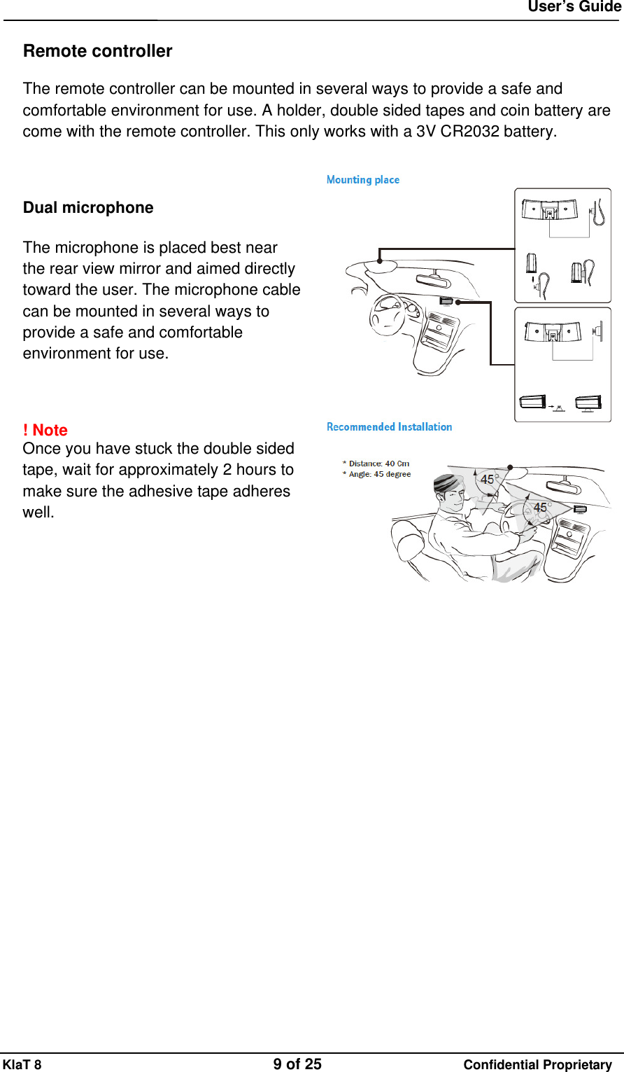  User&rsquo;s Guide KlaT 8                                    9 of 25                      Confidential Proprietary  Remote controller  The remote controller can be mounted in several ways to provide a safe and comfortable environment for use. A holder, double sided tapes and coin battery are come with the remote controller. This only works with a 3V CR2032 battery.      Dual microphone  The microphone is placed best near the rear view mirror and aimed directly toward the user. The microphone cable can be mounted in several ways to provide a safe and comfortable environment for use.    ! Note  Once you have stuck the double sided tape, wait for approximately 2 hours to make sure the adhesive tape adheres well.       