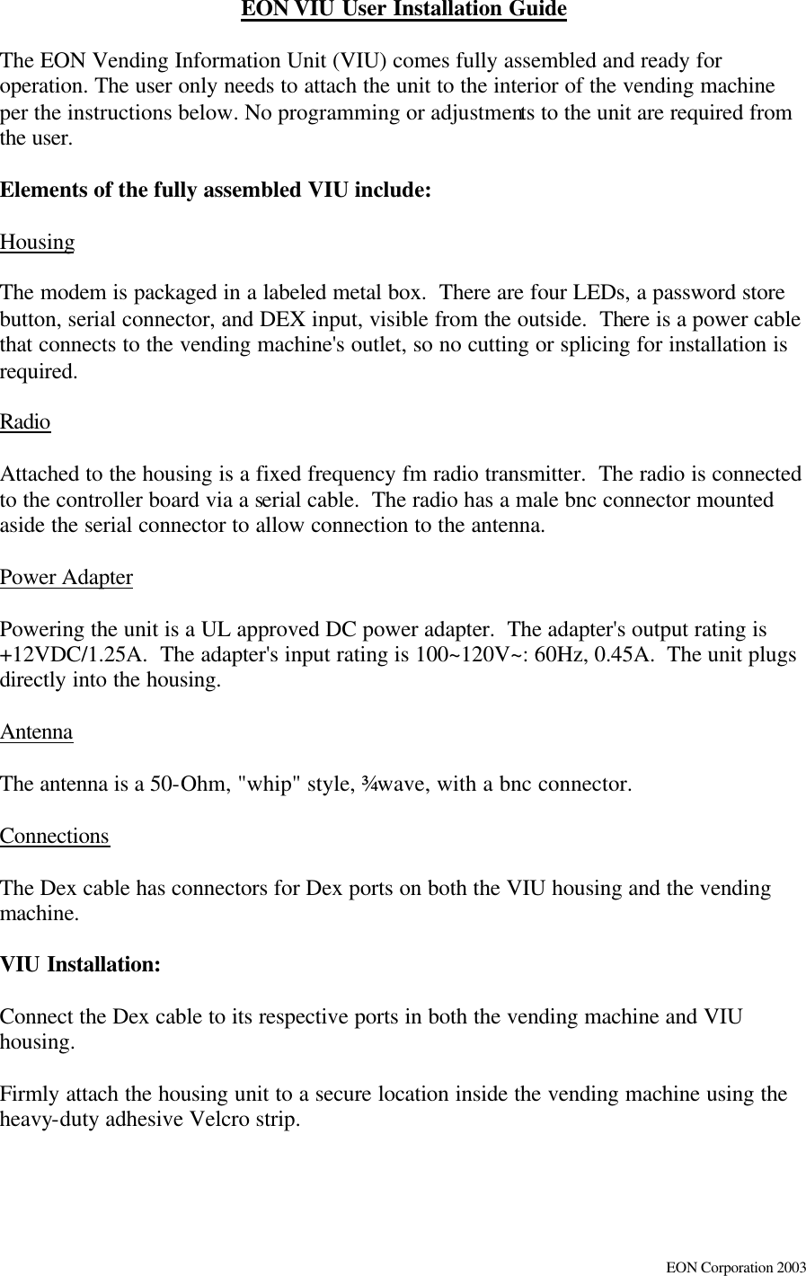     EON Corporation 2003 EON VIU User Installation Guide   The EON Vending Information Unit (VIU) comes fully assembled and ready for operation. The user only needs to attach the unit to the interior of the vending machine per the instructions below. No programming or adjustments to the unit are required from the user.    Elements of the fully assembled VIU include:  Housing  The modem is packaged in a labeled metal box.  There are four LEDs, a password store button, serial connector, and DEX input, visible from the outside.  There is a power cable that connects to the vending machine&apos;s outlet, so no cutting or splicing for installation is required.    Radio  Attached to the housing is a fixed frequency fm radio transmitter.  The radio is connected to the controller board via a serial cable.  The radio has a male bnc connector mounted aside the serial connector to allow connection to the antenna.  Power Adapter  Powering the unit is a UL approved DC power adapter.  The adapter&apos;s output rating is +12VDC/1.25A.  The adapter&apos;s input rating is 100~120V~: 60Hz, 0.45A.  The unit plugs directly into the housing.  Antenna  The antenna is a 50-Ohm, &quot;whip&quot; style, ¾ wave, with a bnc connector.    Connections  The Dex cable has connectors for Dex ports on both the VIU housing and the vending machine.    VIU Installation:  Connect the Dex cable to its respective ports in both the vending machine and VIU housing.   Firmly attach the housing unit to a secure location inside the vending machine using the heavy-duty adhesive Velcro strip.    