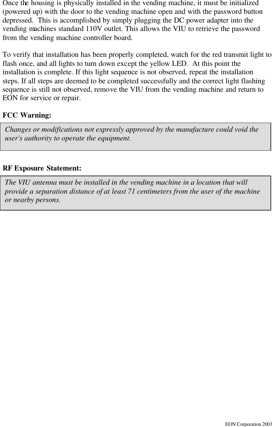     EON Corporation 2003 Changes or modifications not expressly approved by the manufacture could void the user&apos;s authority to operate the equipment.  The VIU antenna must be installed in the vending machine in a location that will provide a separation distance of at least 71 centimeters from the user of the machine or nearby persons.  Once the housing is physically installed in the vending machine, it must be initialized (powered up) with the door to the vending machine open and with the password button depressed.  This is accomplished by simply plugging the DC power adapter into the vending machines standard 110V outlet. This allows the VIU to retrieve the password from the vending machine controller board.   To verify that installation has been properly completed, watch for the red transmit light to flash once, and all lights to turn down except the yellow LED.  At this point the installation is complete. If this light sequence is not observed, repeat the installation steps. If all steps are deemed to be completed successfully and the correct light flashing sequence is still not observed, remove the VIU from the vending machine and return to EON for service or repair.  FCC Warning:   RF Exposure Statement:   