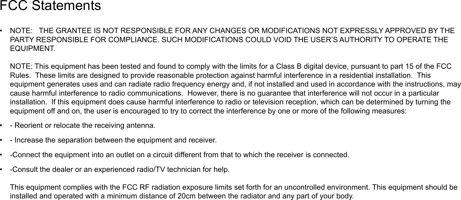 FCC Statements &bull; NOTE: THE GRANTEE IS NOT RESPONSIBLE FOR ANY CHANGES OR MODIFICATIONS NOT EXPRESSLY APPROVED BY THE PARTY RESPONSIBLE FOR COMPLIANCE. SUCH MODIFICATIONS COULD VOID THE USER&rsquo;S AUTHORITY TO OPERATE THE EQUIPMENT.NOTE: This equipment has been tested and found to comply with the limits for a Class B digital device, pursuant to part 15 of the FCC Rules. These limits are designed to provide reasonable protection against harmful interference in a residential installation. This equipment generates uses and can radiate radio frequency energy and, if not installed and used in accordance with the instructions, may cause harmful interference to radio communications. However, there is no guarantee that interference will not occur in a particular installation. If this equipment does cause harmful interference to radio or television reception, which can be determined by turning the equipment off and on, the user is encouraged to try to correct the interference by one or more of the following measures:&bull; - Reorient or relocate the receiving antenna.&bull; - Increase the separation between the equipment and receiver.&bull; -Connect the equipment into an outlet on a circuit different from that to which the receiver is connected.&bull; -Consult the dealer or an experienced radio/TV technician for help.This equipment complies with the FCC RF radiation exposure limits set forth for an uncontrolled environment. This equipment should be installed and operated with a minimum distance of 20cm between the radiator and any part of your body.