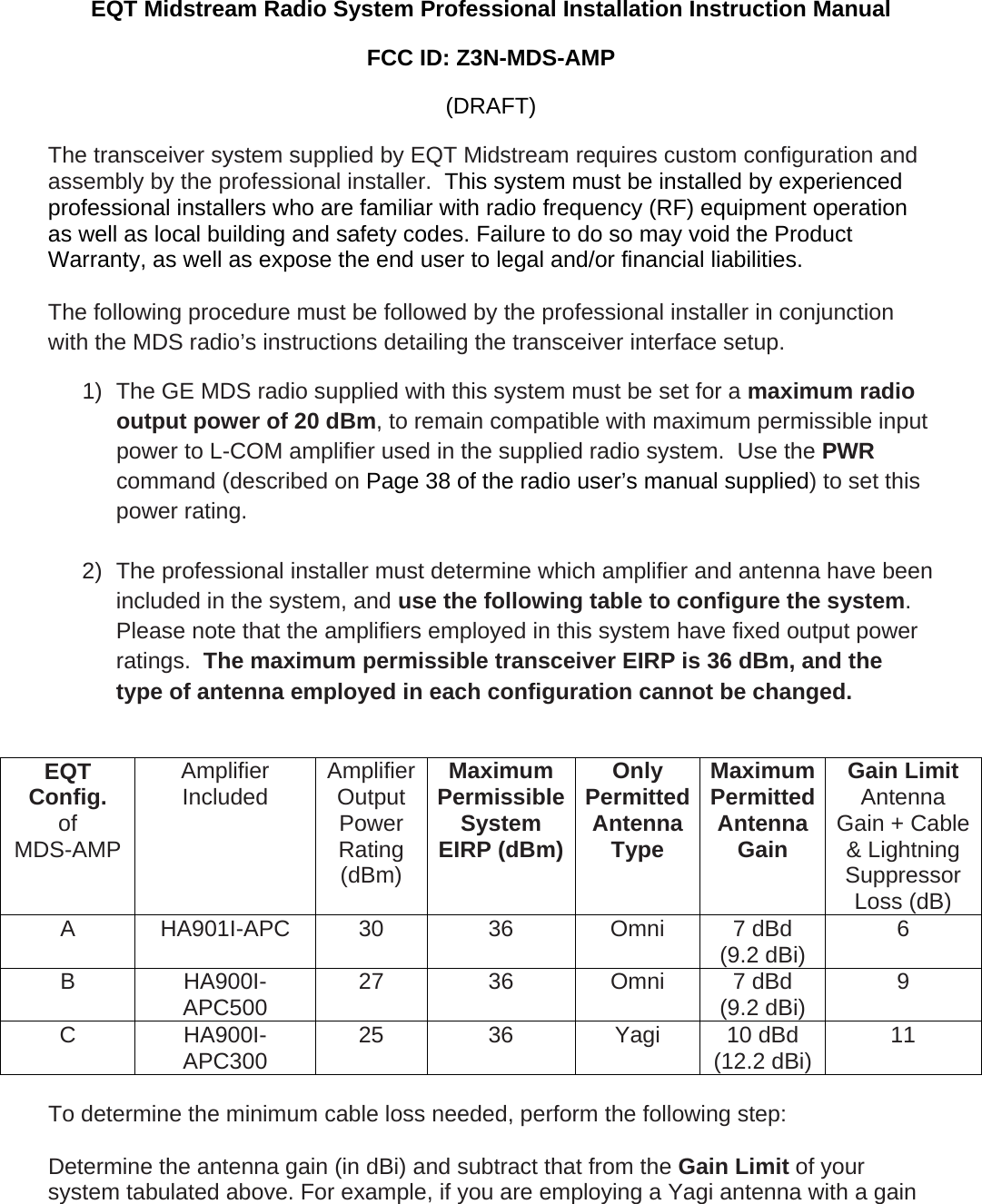 EQT Midstream Radio System Professional Installation Instruction Manual FCC ID: Z3N-MDS-AMP (DRAFT) The transceiver system supplied by EQT Midstream requires custom configuration and assembly by the professional installer.  This system must be installed by experienced professional installers who are familiar with radio frequency (RF) equipment operation as well as local building and safety codes. Failure to do so may void the Product Warranty, as well as expose the end user to legal and/or financial liabilities.  The following procedure must be followed by the professional installer in conjunction with the MDS radio&rsquo;s instructions detailing the transceiver interface setup.  1)  The GE MDS radio supplied with this system must be set for a maximum radio output power of 20 dBm, to remain compatible with maximum permissible input power to L-COM amplifier used in the supplied radio system.  Use the PWR command (described on Page 38 of the radio user&rsquo;s manual supplied) to set this power rating.   2)  The professional installer must determine which amplifier and antenna have been included in the system, and use the following table to configure the system.  Please note that the amplifiers employed in this system have fixed output power ratings.  The maximum permissible transceiver EIRP is 36 dBm, and the type of antenna employed in each configuration cannot be changed.   EQT  Config. of MDS-AMP Amplifier Included  AmplifierOutput Power Rating (dBm) Maximum Permissible System EIRP (dBm)Only Permitted Antenna Type Maximum Permitted Antenna Gain Gain Limit  Antenna Gain + Cable &amp; Lightning Suppressor Loss (dB) A HA901I-APC 30  36  Omni 7 dBd (9.2 dBi)  6 B HA900I-APC500  27 36 Omni 7 dBd (9.2 dBi)  9 C HA900I-APC300  25 36 Yagi 10 dBd (12.2 dBi)  11  To determine the minimum cable loss needed, perform the following step:  Determine the antenna gain (in dBi) and subtract that from the Gain Limit of your system tabulated above. For example, if you are employing a Yagi antenna with a gain 