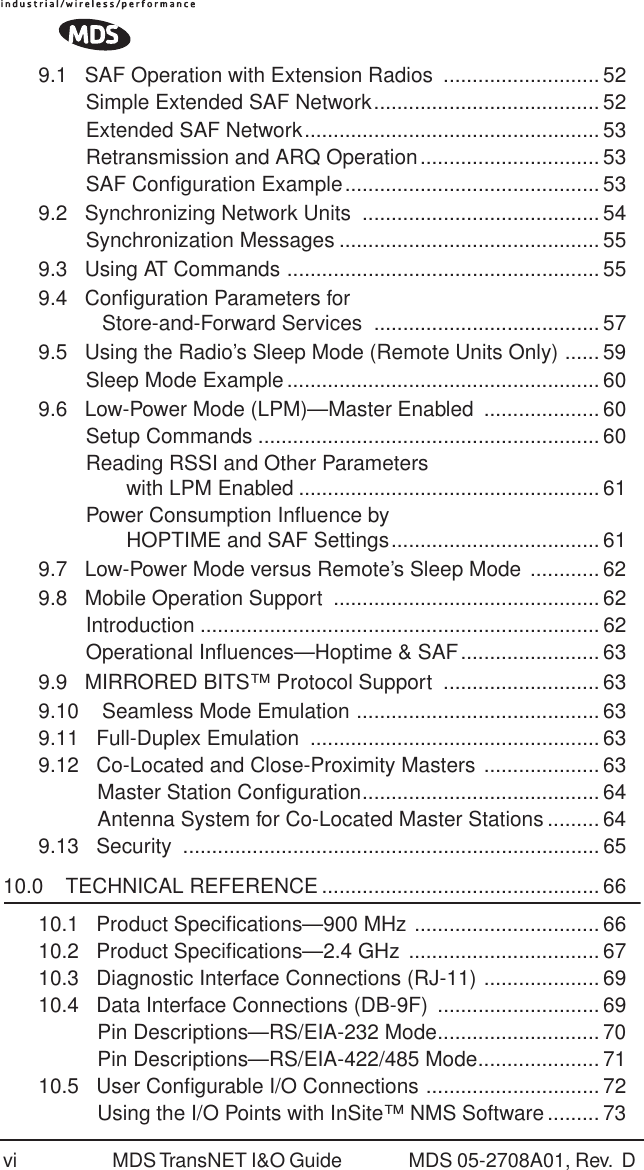 vi MDS TransNET I&amp;O Guide  MDS 05-2708A01, Rev.  D 9.1   SAF Operation with Extension Radios  ........................... 52Simple Extended SAF Network....................................... 52Extended SAF Network................................................... 53Retransmission and ARQ Operation............................... 53SAF Conﬁguration Example............................................ 539.2   Synchronizing Network Units  .........................................54Synchronization Messages ............................................. 559.3   Using AT Commands ...................................................... 559.4   Conﬁguration Parameters for            Store-and-Forward Services  ....................................... 579.5   Using the Radio&rsquo;s Sleep Mode (Remote Units Only) ...... 59Sleep Mode Example...................................................... 609.6   Low-Power Mode (LPM)&mdash;Master Enabled  .................... 60Setup Commands ...........................................................60Reading RSSI and Other Parameters        with LPM Enabled .................................................... 61Power Consumption Inﬂuence by        HOPTIME and SAF Settings.................................... 619.7   Low-Power Mode versus Remote&rsquo;s Sleep Mode ............629.8   Mobile Operation Support  .............................................. 62Introduction ..................................................................... 62Operational Inﬂuences&mdash;Hoptime &amp; SAF........................ 639.9   MIRRORED BITS&trade; Protocol Support  ...........................639.10    Seamless Mode Emulation .......................................... 639.11   Full-Duplex Emulation  .................................................. 639.12   Co-Located and Close-Proximity Masters .................... 63  Master Station Conﬁguration......................................... 64  Antenna System for Co-Located Master Stations ......... 649.13   Security  ........................................................................65 10.0    TECHNICAL REFERENCE ................................................ 6610.1   Product Speciﬁcations&mdash;900 MHz ................................ 6610.2   Product Speciﬁcations&mdash;2.4 GHz ................................. 6710.3   Diagnostic Interface Connections (RJ-11) .................... 6910.4   Data Interface Connections (DB-9F)  ............................ 69  Pin Descriptions&mdash;RS/EIA-232 Mode............................ 70  Pin Descriptions&mdash;RS/EIA-422/485 Mode..................... 7110.5   User Conﬁgurable I/O Connections .............................. 72  Using the I/O Points with InSite&trade; NMS Software ......... 73