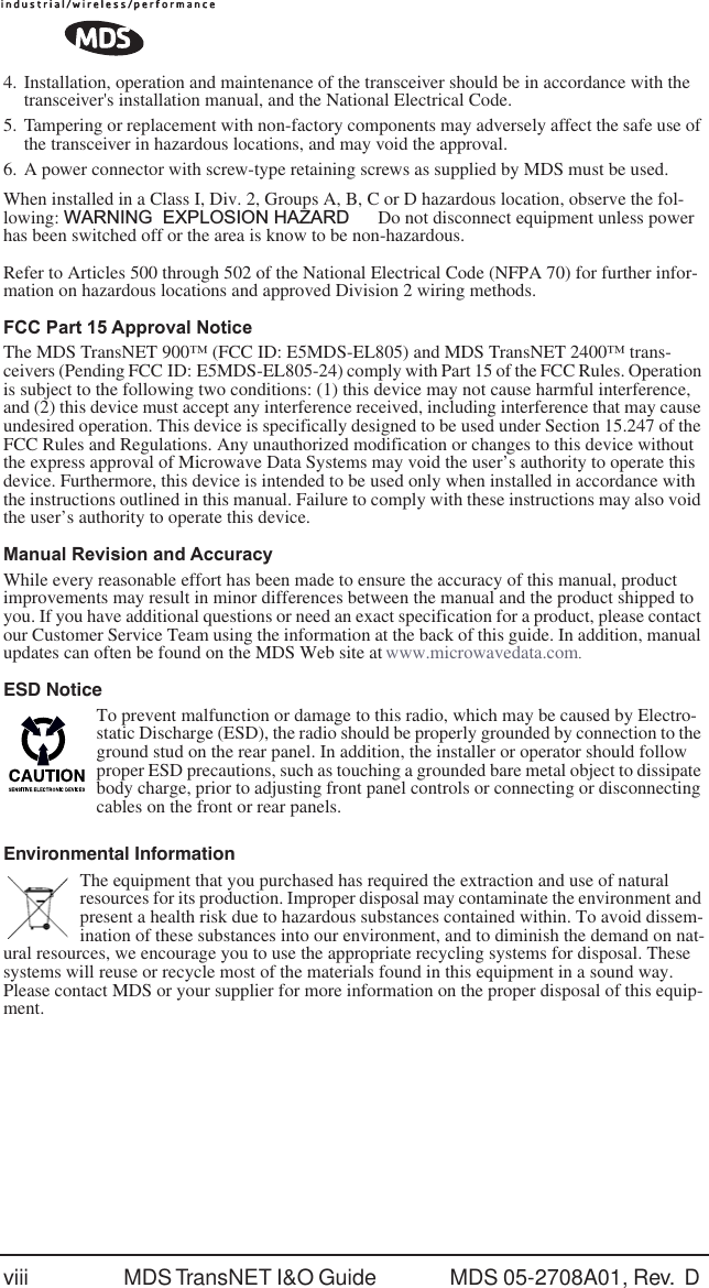  viii MDS TransNET I&amp;O Guide  MDS 05-2708A01, Rev.  D  4. Installation, operation and maintenance of the transceiver should be in accordance with the transceiver's installation manual, and the National Electrical Code.5. Tampering or replacement with non-factory components may adversely affect the safe use of the transceiver in hazardous locations, and may void the approval.6. A power connector with screw-type retaining screws as supplied by MDS must be used.When installed in a Class I, Div. 2, Groups A, B, C or D hazardous location, observe the fol-lowing:  WARNING  EXPLOSION HAZARD    Do not disconnect equipment unless power has been switched off or the area is know to be non-hazardous. Refer to Articles 500 through 502 of the National Electrical Code (NFPA 70) for further infor-mation on hazardous locations and approved Division 2 wiring methods. FCC Part 15 Approval Notice The MDS TransNET 900&trade; (FCC ID: E5MDS-EL805) and MDS TransNET 2400&trade; trans-ceivers (Pending FCC ID: E5MDS-EL805-24) comply with Part 15 of the FCC Rules. Operation is subject to the following two conditions: (1) this device may not cause harmful interference, and (2) this device must accept any interference received, including interference that may cause undesired operation. This device is specifically designed to be used under Section 15.247 of the FCC Rules and Regulations. Any unauthorized modification or changes to this device without the express approval of Microwave Data Systems may void the user&rsquo;s authority to operate this device. Furthermore, this device is intended to be used only when installed in accordance with the instructions outlined in this manual. Failure to comply with these instructions may also void the user&rsquo;s authority to operate this device. Manual Revision and Accuracy While every reasonable effort has been made to ensure the accuracy of this manual, product improvements may result in minor differences between the manual and the product shipped to you. If you have additional questions or need an exact specification for a product, please contact our Customer Service Team using the information at the back of this guide. In addition, manual updates can often be found on the MDS Web site at  www.microwavedata.com.ESD NoticeTo prevent malfunction or damage to this radio, which may be caused by Electro-static Discharge (ESD), the radio should be properly grounded by connection to the ground stud on the rear panel. In addition, the installer or operator should follow proper ESD precautions, such as touching a grounded bare metal object to dissipate body charge, prior to adjusting front panel controls or connecting or disconnecting cables on the front or rear panels.Environmental InformationThe equipment that you purchased has required the extraction and use of natural resources for its production. Improper disposal may contaminate the environment and present a health risk due to hazardous substances contained within. To avoid dissem-ination of these substances into our environment, and to diminish the demand on nat-ural resources, we encourage you to use the appropriate recycling systems for disposal. These systems will reuse or recycle most of the materials found in this equipment in a sound way. Please contact MDS or your supplier for more information on the proper disposal of this equip-ment.