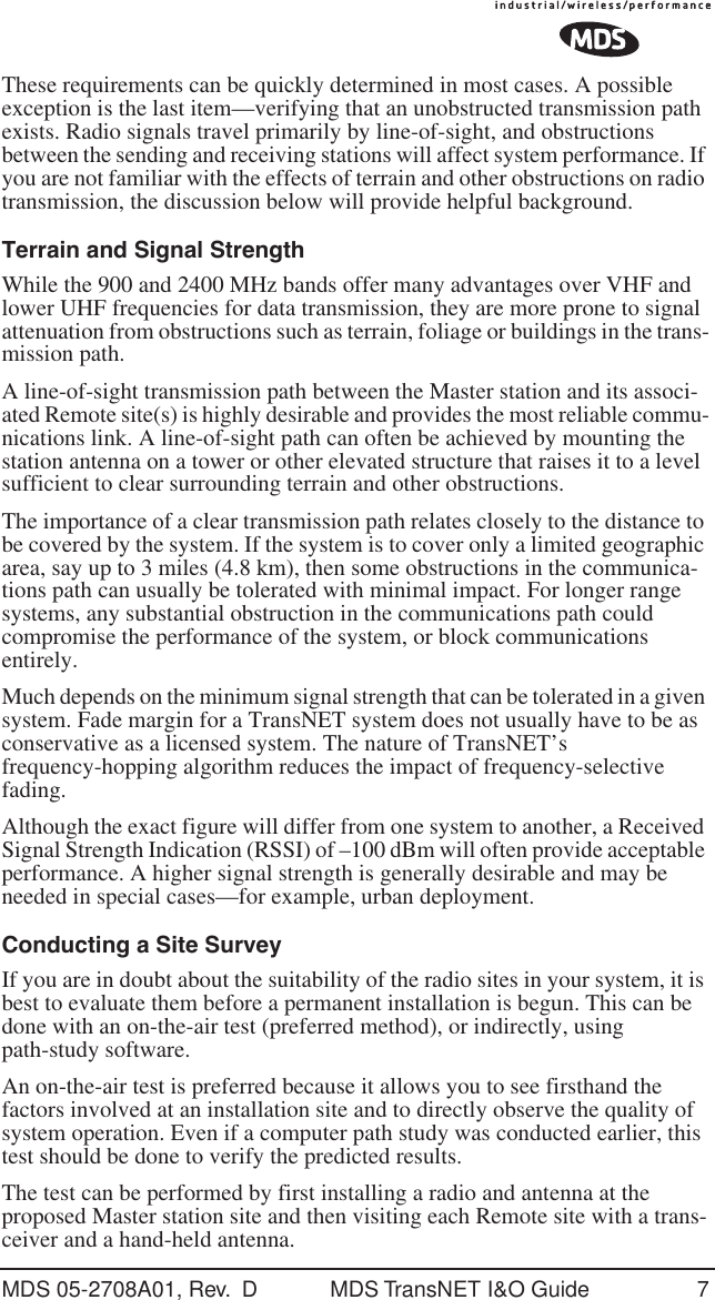 MDS 05-2708A01, Rev.  D MDS TransNET I&amp;O Guide 7These requirements can be quickly determined in most cases. A possible exception is the last item&mdash;verifying that an unobstructed transmission path exists. Radio signals travel primarily by line-of-sight, and obstructions between the sending and receiving stations will affect system performance. If you are not familiar with the effects of terrain and other obstructions on radio transmission, the discussion below will provide helpful background.Terrain and Signal StrengthWhile the 900 and 2400 MHz bands offer many advantages over VHF and lower UHF frequencies for data transmission, they are more prone to signal attenuation from obstructions such as terrain, foliage or buildings in the trans-mission path.A line-of-sight transmission path between the Master station and its associ-ated Remote site(s) is highly desirable and provides the most reliable commu-nications link. A line-of-sight path can often be achieved by mounting the station antenna on a tower or other elevated structure that raises it to a level sufficient to clear surrounding terrain and other obstructions.The importance of a clear transmission path relates closely to the distance to be covered by the system. If the system is to cover only a limited geographic area, say up to 3 miles (4.8 km), then some obstructions in the communica-tions path can usually be tolerated with minimal impact. For longer range systems, any substantial obstruction in the communications path could compromise the performance of the system, or block communications entirely.Much depends on the minimum signal strength that can be tolerated in a given system. Fade margin for a TransNET system does not usually have to be as conservative as a licensed system. The nature of TransNET&rsquo;s frequency-hopping algorithm reduces the impact of frequency-selective fading.Although the exact figure will differ from one system to another, a Received Signal Strength Indication (RSSI) of &ndash;100 dBm will often provide acceptable performance. A higher signal strength is generally desirable and may be needed in special cases&mdash;for example, urban deployment.Conducting a Site SurveyIf you are in doubt about the suitability of the radio sites in your system, it is best to evaluate them before a permanent installation is begun. This can be done with an on-the-air test (preferred method), or indirectly, using path-study software.An on-the-air test is preferred because it allows you to see firsthand the factors involved at an installation site and to directly observe the quality of system operation. Even if a computer path study was conducted earlier, this test should be done to verify the predicted results.The test can be performed by first installing a radio and antenna at the proposed Master station site and then visiting each Remote site with a trans-ceiver and a hand-held antenna.