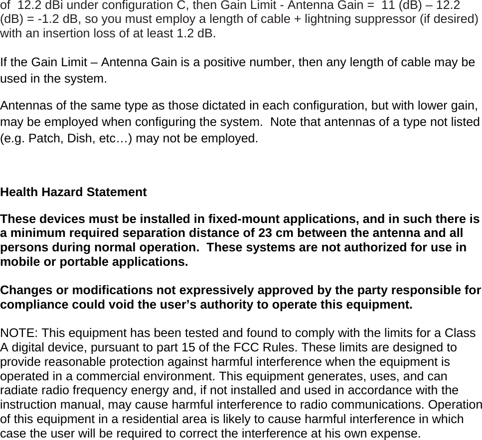 of  12.2 dBi under configuration C, then Gain Limit - Antenna Gain =  11 (dB) &ndash; 12.2 (dB) = -1.2 dB, so you must employ a length of cable + lightning suppressor (if desired) with an insertion loss of at least 1.2 dB.   If the Gain Limit &ndash; Antenna Gain is a positive number, then any length of cable may be used in the system.   Antennas of the same type as those dictated in each configuration, but with lower gain, may be employed when configuring the system.  Note that antennas of a type not listed (e.g. Patch, Dish, etc&hellip;) may not be employed.  Health Hazard Statement These devices must be installed in fixed-mount applications, and in such there is a minimum required separation distance of 23 cm between the antenna and all persons during normal operation.  These systems are not authorized for use in mobile or portable applications.  Changes or modifications not expressively approved by the party responsible for compliance could void the user&rsquo;s authority to operate this equipment.  NOTE: This equipment has been tested and found to comply with the limits for a Class A digital device, pursuant to part 15 of the FCC Rules. These limits are designed to provide reasonable protection against harmful interference when the equipment is operated in a commercial environment. This equipment generates, uses, and can radiate radio frequency energy and, if not installed and used in accordance with the instruction manual, may cause harmful interference to radio communications. Operation of this equipment in a residential area is likely to cause harmful interference in which case the user will be required to correct the interference at his own expense. 