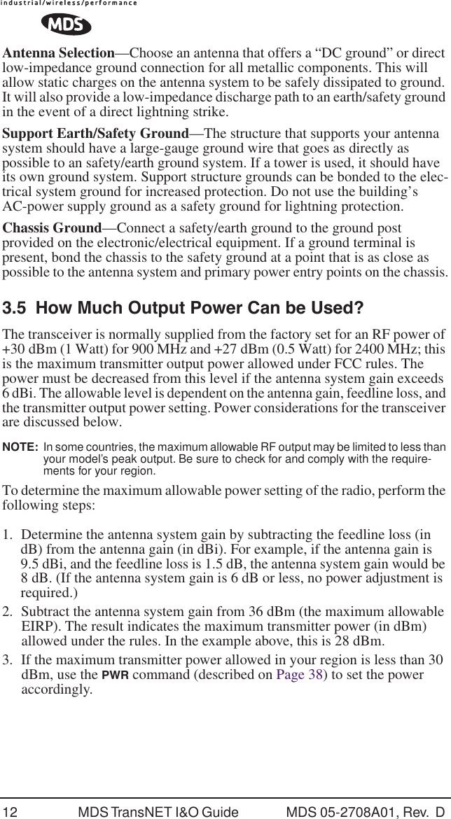 12 MDS TransNET I&amp;O Guide  MDS 05-2708A01, Rev.  D Antenna Selection&mdash;Choose an antenna that offers a &ldquo;DC ground&rdquo; or direct low-impedance ground connection for all metallic components. This will allow static charges on the antenna system to be safely dissipated to ground. It will also provide a low-impedance discharge path to an earth/safety ground in the event of a direct lightning strike.Support Earth/Safety Ground&mdash;The structure that supports your antenna system should have a large-gauge ground wire that goes as directly as possible to an safety/earth ground system. If a tower is used, it should have its own ground system. Support structure grounds can be bonded to the elec-trical system ground for increased protection. Do not use the building&rsquo;s AC-power supply ground as a safety ground for lightning protection.Chassis Ground&mdash;Connect a safety/earth ground to the ground post provided on the electronic/electrical equipment. If a ground terminal is present, bond the chassis to the safety ground at a point that is as close as possible to the antenna system and primary power entry points on the chassis.3.5 How Much Output Power Can be Used?The transceiver is normally supplied from the factory set for an RF power of +30 dBm (1 Watt) for 900 MHz and +27 dBm (0.5 Watt) for 2400 MHz; this is the maximum transmitter output power allowed under FCC rules. The power must be decreased from this level if the antenna system gain exceeds 6 dBi. The allowable level is dependent on the antenna gain, feedline loss, and the transmitter output power setting. Power considerations for the transceiver are discussed below.NOTE:  In some countries, the maximum allowable RF output may be limited to less than your model&rsquo;s peak output. Be sure to check for and comply with the require-ments for your region.To determine the maximum allowable power setting of the radio, perform the following steps:1. Determine the antenna system gain by subtracting the feedline loss (in dB) from the antenna gain (in dBi). For example, if the antenna gain is 9.5 dBi, and the feedline loss is 1.5 dB, the antenna system gain would be 8 dB. (If the antenna system gain is 6 dB or less, no power adjustment is required.)2. Subtract the antenna system gain from 36 dBm (the maximum allowable EIRP). The result indicates the maximum transmitter power (in dBm) allowed under the rules. In the example above, this is 28 dBm.3. If the maximum transmitter power allowed in your region is less than 30 dBm, use the PWR command (described on Page 38) to set the power accordingly.