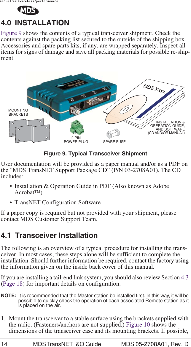 14 MDS TransNET I&amp;O Guide  MDS 05-2708A01, Rev.  D 4.0 INSTALLATIONFigure 9 shows the contents of a typical transceiver shipment. Check the contents against the packing list secured to the outside of the shipping box. Accessories and spare parts kits, if any, are wrapped separately. Inspect all items for signs of damage and save all packing materials for possible re-ship-ment.Invisible place holderFigure 9. Typical Transceiver ShipmentUser documentation will be provided as a paper manual and/or as a PDF on the &ldquo;MDS TransNET Support Package CD&rdquo; (P/N 03-2708A01). The CD includes:&bull; Installation &amp; Operation Guide in PDF (Also known as Adobe Acrobat&trade;)&bull; TransNET Configuration SoftwareIf a paper copy is required but not provided with your shipment, please contact MDS Customer Support Team.4.1 Transceiver InstallationThe following is an overview of a typical procedure for installing the trans-ceiver. In most cases, these steps alone will be sufficient to complete the installation. Should further information be required, contact the factory using the information given on the inside back cover of this manual.If you are installing a tail-end link system, you should also review Section 4.3 (Page 18) for important details on configuration.NOTE:  It is recommended that the Master station be installed ﬁrst. In this way, it will be possible to quickly check the operation of each associated Remote station as it is placed on the air.1. Mount the transceiver to a stable surface using the brackets supplied with the radio. (Fasteners/anchors are not supplied.) Figure 10 shows the dimensions of the transceiver case and its mounting brackets. If possible, INSTALLATION &amp;OPERATION GUIDE,AND SOFTWARE(CD AND/OR MANUAL)MDS Xxxx2-PINPOWER PLUGMOUNTINGBRACKETSSPARE FUSE