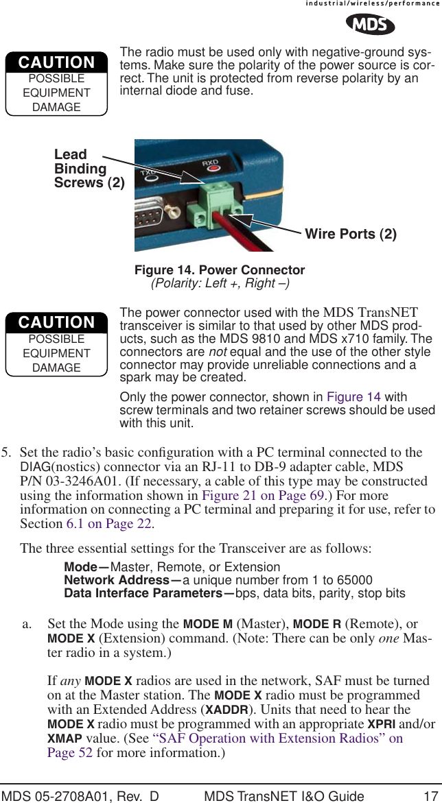 MDS 05-2708A01, Rev.  D MDS TransNET I&amp;O Guide 17The radio must be used only with negative-ground sys-tems. Make sure the polarity of the power source is cor-rect. The unit is protected from reverse polarity by an internal diode and fuse.Invisible place holderFigure 14. Power Connector(Polarity: Left +, Right &ndash;)The power connector used with the MDS TransNET transceiver is similar to that used by other MDS prod-ucts, such as the MDS 9810 and MDS x710 family. The connectors are not equal and the use of the other style connector may provide unreliable connections and a spark may be created. Only the power connector, shown in Figure 14 with screw terminals and two retainer screws should be used with this unit.5. Set the radio&rsquo;s basic conﬁguration with a PC terminal connected to the DIAG(nostics) connector via an RJ-11 to DB-9 adapter cable, MDS P/N 03-3246A01. (If necessary, a cable of this type may be constructed using the information shown in Figure 21 on Page 69.) For more information on connecting a PC terminal and preparing it for use, refer to Section 6.1 on Page 22.The three essential settings for the Transceiver are as follows:Mode&mdash;Master, Remote, or ExtensionNetwork Address&mdash;a unique number from 1 to 65000Data Interface Parameters&mdash;bps, data bits, parity, stop bitsa. Set the Mode using the MODE M (Master), MODE R (Remote), or MODE X (Extension) command. (Note: There can be only one Mas-ter radio in a system.)If any MODE X radios are used in the network, SAF must be turned on at the Master station. The MODE X radio must be programmed with an Extended Address (XADDR). Units that need to hear the MODE X radio must be programmed with an appropriate XPRI and/or XMAP value. (See &ldquo;SAF Operation with Extension Radios&rdquo; on Page 52 for more information.)CAUTIONPOSSIBLEEQUIPMENTDAMAGEWire Ports (2)LeadScrews (2)BindingCAUTIONPOSSIBLEEQUIPMENTDAMAGE