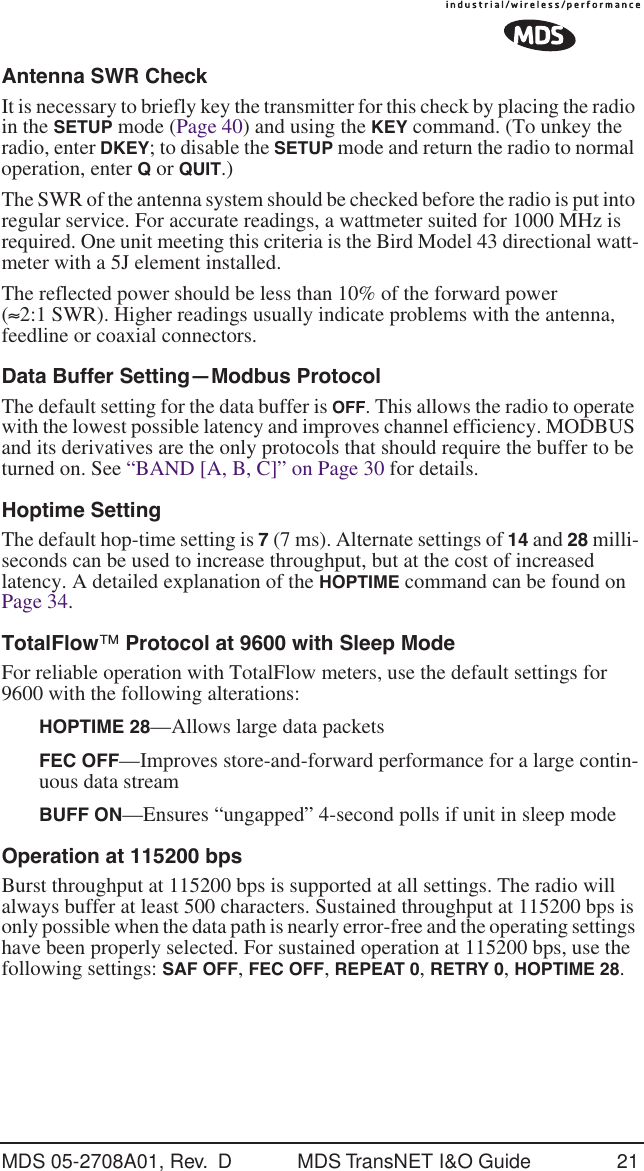 MDS 05-2708A01, Rev.  D MDS TransNET I&amp;O Guide 21Antenna SWR CheckIt is necessary to briefly key the transmitter for this check by placing the radio in the SETUP mode (Page 40) and using the KEY command. (To unkey the radio, enter DKEY; to disable the SETUP mode and return the radio to normal operation, enter Q or QUIT.)The SWR of the antenna system should be checked before the radio is put into regular service. For accurate readings, a wattmeter suited for 1000 MHz is required. One unit meeting this criteria is the Bird Model 43 directional watt-meter with a 5J element installed.The reflected power should be less than 10% of the forward power (&asymp;2:1 SWR). Higher readings usually indicate problems with the antenna, feedline or coaxial connectors.Data Buffer Setting&mdash;Modbus ProtocolThe default setting for the data buffer is OFF. This allows the radio to operate with the lowest possible latency and improves channel efficiency. MODBUS and its derivatives are the only protocols that should require the buffer to be turned on. See &ldquo;BAND [A, B, C]&rdquo; on Page 30 for details.Hoptime SettingThe default hop-time setting is 7 (7 ms). Alternate settings of 14 and 28 milli-seconds can be used to increase throughput, but at the cost of increased latency. A detailed explanation of the HOPTIME command can be found on Page 34.TotalFlow&trade; Protocol at 9600 with Sleep ModeFor reliable operation with TotalFlow meters, use the default settings for 9600 with the following alterations:HOPTIME 28&mdash;Allows large data packetsFEC OFF&mdash;Improves store-and-forward performance for a large contin-uous data streamBUFF ON&mdash;Ensures &ldquo;ungapped&rdquo; 4-second polls if unit in sleep modeOperation at 115200 bpsBurst throughput at 115200 bps is supported at all settings. The radio will always buffer at least 500 characters. Sustained throughput at 115200 bps is only possible when the data path is nearly error-free and the operating settings have been properly selected. For sustained operation at 115200 bps, use the following settings: SAF OFF, FEC OFF, REPEAT 0, RETRY 0, HOPTIME 28.