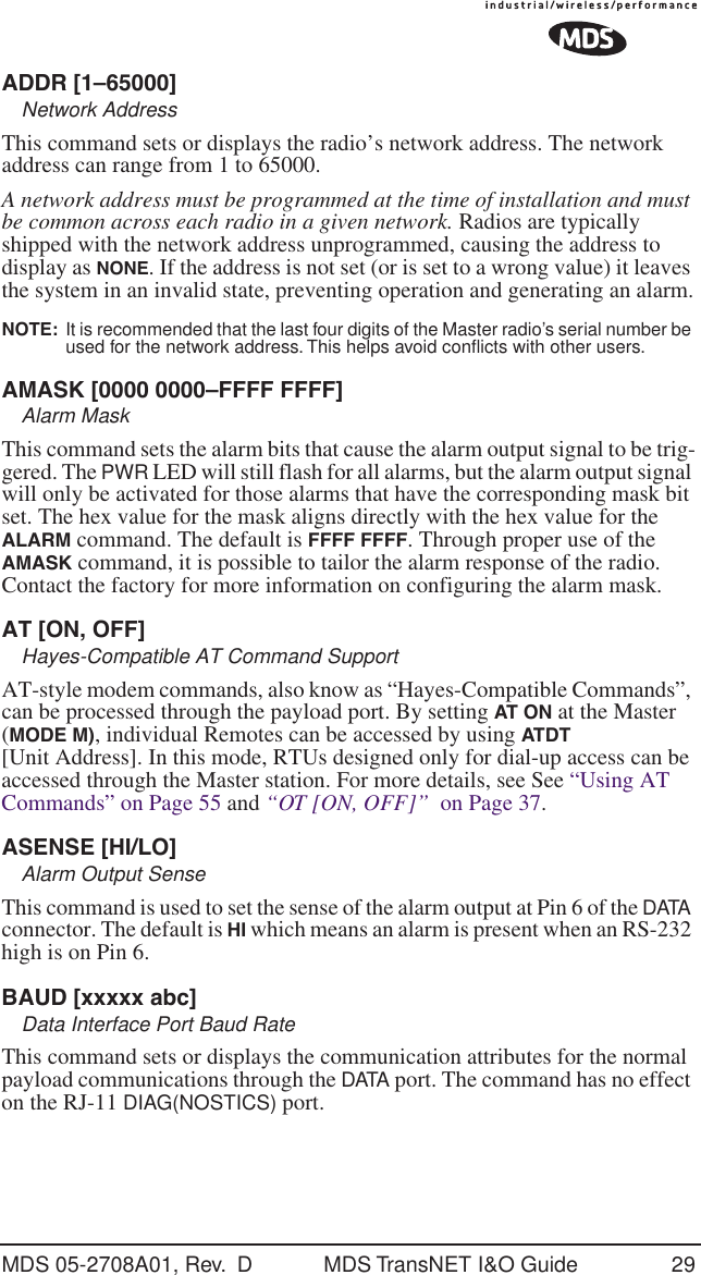MDS 05-2708A01, Rev.  D MDS TransNET I&amp;O Guide 29ADDR [1&ndash;65000]Network AddressThis command sets or displays the radio&rsquo;s network address. The network address can range from 1 to 65000.A network address must be programmed at the time of installation and must be common across each radio in a given network. Radios are typically shipped with the network address unprogrammed, causing the address to display as NONE. If the address is not set (or is set to a wrong value) it leaves the system in an invalid state, preventing operation and generating an alarm.NOTE:  It is recommended that the last four digits of the Master radio&rsquo;s serial number be used for the network address. This helps avoid conﬂicts with other users.AMASK [0000 0000&ndash;FFFF FFFF]Alarm MaskThis command sets the alarm bits that cause the alarm output signal to be trig-gered. The PWR LED will still flash for all alarms, but the alarm output signal will only be activated for those alarms that have the corresponding mask bit set. The hex value for the mask aligns directly with the hex value for the ALARM command. The default is FFFF FFFF. Through proper use of the AMASK command, it is possible to tailor the alarm response of the radio. Contact the factory for more information on configuring the alarm mask.AT [ON, OFF]Hayes-Compatible AT Command SupportAT-style modem commands, also know as &ldquo;Hayes-Compatible Commands&rdquo;, can be processed through the payload port. By setting AT ON at the Master (MODE M), individual Remotes can be accessed by using ATDT [Unit Address]. In this mode, RTUs designed only for dial-up access can be accessed through the Master station. For more details, see See &ldquo;Using AT Commands&rdquo; on Page 55 and &ldquo;OT [ON, OFF]&rdquo;  on Page 37.ASENSE [HI/LO]Alarm Output SenseThis command is used to set the sense of the alarm output at Pin 6 of the DATA connector. The default is HI which means an alarm is present when an RS-232 high is on Pin 6.BAUD [xxxxx abc]Data Interface Port Baud RateThis command sets or displays the communication attributes for the normal payload communications through the DATA port. The command has no effect on the RJ-11 DIAG(NOSTICS) port.