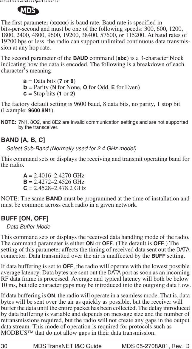 30 MDS TransNET I&amp;O Guide  MDS 05-2708A01, Rev.  D The first parameter (xxxxx) is baud rate. Baud rate is specified in bits-per-second and must be one of the following speeds: 300, 600, 1200, 1800, 2400, 4800, 9600, 19200, 38400, 57600, or 115200. At baud rates of 19200 bps or less, the radio can support unlimited continuous data transmis-sion at any hop rate.The second parameter of the BAUD command (abc) is a 3-character block indicating how the data is encoded. The following is a breakdown of each character&rsquo;s meaning:a = Data bits (7 or 8)b = Parity (N for None, O for Odd, E for Even)c = Stop bits (1 or 2)The factory default setting is 9600 baud, 8 data bits, no parity, 1 stop bit (Example: 9600 8N1).NOTE:  7N1, 8O2, and 8E2 are invalid communication settings and are not supported by the transceiver.BAND [A, B, C]Select Sub-Band (Normally used for 2.4 GHz model)This command sets or displays the receiving and transmit operating band for the radio.A = 2.4016&ndash;2.4270 GHzB = 2.4272&ndash;2.4526 GHzC = 2.4528&ndash;2.478.2 GHzNOTE: The same BAND must be programmed at the time of installation and must be common across each radio in a given network. BUFF [ON, OFF]Data Buffer ModeThis command sets or displays the received data handling mode of the radio. The command parameter is either ON or OFF. (The default is OFF.) The setting of this parameter affects the timing of received data sent out the DATA connector. Data transmitted over the air is unaffected by the BUFF setting.If data buffering is set to OFF, the radio will operate with the lowest possible average latency. Data bytes are sent out the DATA port as soon as an incoming RF data frame is processed. Average and typical latency will both be below 10 ms, but idle character gaps may be introduced into the outgoing data flow.If data buffering is ON, the radio will operate in a seamless mode. That is, data bytes will be sent over the air as quickly as possible, but the receiver will buffer the data until the entire packet has been collected. The delay introduced by data buffering is variable and depends on message size and the number of retransmissions required, but the radio will not create any gaps in the output data stream. This mode of operation is required for protocols such as MODBUS&trade; that do not allow gaps in their data transmission.