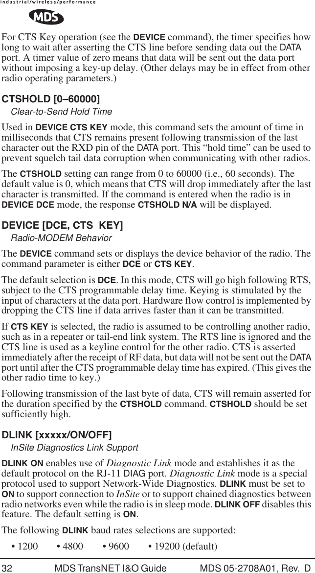 32 MDS TransNET I&amp;O Guide  MDS 05-2708A01, Rev.  D For CTS Key operation (see the DEVICE command), the timer specifies how long to wait after asserting the CTS line before sending data out the DATA port. A timer value of zero means that data will be sent out the data port without imposing a key-up delay. (Other delays may be in effect from other radio operating parameters.)CTSHOLD [0&ndash;60000]Clear-to-Send Hold TimeUsed in DEVICE CTS KEY mode, this command sets the amount of time in milliseconds that CTS remains present following transmission of the last character out the RXD pin of the DATA port. This &ldquo;hold time&rdquo; can be used to prevent squelch tail data corruption when communicating with other radios.The CTSHOLD setting can range from 0 to 60000 (i.e., 60 seconds). The default value is 0, which means that CTS will drop immediately after the last character is transmitted. If the command is entered when the radio is in DEVICE DCE mode, the response CTSHOLD N/A will be displayed.DEVICE [DCE, CTS  KEY]Radio-MODEM BehaviorThe DEVICE command sets or displays the device behavior of the radio. The command parameter is either DCE or CTS KEY.The default selection is DCE. In this mode, CTS will go high following RTS, subject to the CTS programmable delay time. Keying is stimulated by the input of characters at the data port. Hardware flow control is implemented by dropping the CTS line if data arrives faster than it can be transmitted.If CTS KEY is selected, the radio is assumed to be controlling another radio, such as in a repeater or tail-end link system. The RTS line is ignored and the CTS line is used as a keyline control for the other radio. CTS is asserted immediately after the receipt of RF data, but data will not be sent out the DATA port until after the CTS programmable delay time has expired. (This gives the other radio time to key.)Following transmission of the last byte of data, CTS will remain asserted for the duration specified by the CTSHOLD command. CTSHOLD should be set sufficiently high.DLINK [xxxxx/ON/OFF]InSite Diagnostics Link SupportDLINK ON enables use of Diagnostic Link mode and establishes it as the default protocol on the RJ-11 DIAG port. Diagnostic Link mode is a special protocol used to support Network-Wide Diagnostics. DLINK must be set to ON to support connection to InSite or to support chained diagnostics between radio networks even while the radio is in sleep mode. DLINK OFF disables this feature. The default setting is ON.The following DLINK baud rates selections are supported:&bull; 1200 &bull; 4800 &bull; 9600 &bull; 19200 (default)