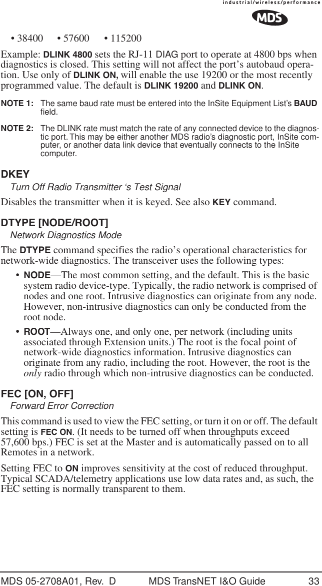 MDS 05-2708A01, Rev.  D MDS TransNET I&amp;O Guide 33&bull; 38400 &bull; 57600 &bull; 115200Example: DLINK 4800 sets the RJ-11 DIAG port to operate at 4800 bps when diagnostics is closed. This setting will not affect the port&rsquo;s autobaud opera-tion. Use only of DLINK ON, will enable the use 19200 or the most recently programmed value. The default is DLINK 19200 and DLINK ON. NOTE 1:  The same baud rate must be entered into the InSite Equipment List&rsquo;s BAUD ﬁeld.NOTE 2:  The DLINK rate must match the rate of any connected device to the diagnos-tic port. This may be either another MDS radio&rsquo;s diagnostic port, InSite com-puter, or another data link device that eventually connects to the InSite computer.DKEYTurn Off Radio Transmitter &lsquo;s Test SignalDisables the transmitter when it is keyed. See also KEY command.DTYPE [NODE/ROOT]Network Diagnostics ModeThe DTYPE command specifies the radio&rsquo;s operational characteristics for network-wide diagnostics. The transceiver uses the following types:&bull;NODE&mdash;The most common setting, and the default. This is the basic system radio device-type. Typically, the radio network is comprised of nodes and one root. Intrusive diagnostics can originate from any node. However, non-intrusive diagnostics can only be conducted from the root node.&bull;ROOT&mdash;Always one, and only one, per network (including units associated through Extension units.) The root is the focal point of network-wide diagnostics information. Intrusive diagnostics can originate from any radio, including the root. However, the root is the only radio through which non-intrusive diagnostics can be conducted.FEC [ON, OFF]Forward Error CorrectionThis command is used to view the FEC setting, or turn it on or off. The default setting is FEC ON. (It needs to be turned off when throughputs exceed 57,600 bps.) FEC is set at the Master and is automatically passed on to all Remotes in a network.Setting FEC to ON improves sensitivity at the cost of reduced throughput. Typical SCADA/telemetry applications use low data rates and, as such, the FEC setting is normally transparent to them.