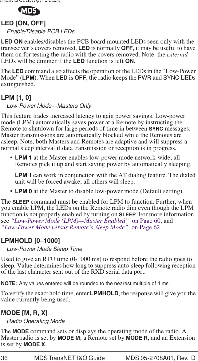 36 MDS TransNET I&amp;O Guide  MDS 05-2708A01, Rev.  D LED [ON, OFF]Enable/Disable PCB LEDsLED ON enables/disables the PCB board mounted LEDs seen only with the transceiver&rsquo;s covers removed. LED is normally OFF, it may be useful to have them on for testing the radio with the covers removed. Note: the external LEDs will be dimmer if the LED function is left ON.The LED command also affects the operation of the LEDs in the &ldquo;Low-Power Mode&rdquo; (LPM). When LED is OFF, the radio keeps the PWR and SYNC LEDs extinguished.LPM [1, 0]Low-Power Mode&mdash;Masters OnlyThis feature trades increased latency to gain power savings. Low-power mode (LPM) automatically saves power at a Remote by instructing the Remote to shutdown for large periods of time in between SYNC messages. Master transmissions are automatically blocked while the Remotes are asleep. Note, both Masters and Remotes are adaptive and will suppress a normal sleep interval if data transmission or reception is in progress.&bull;LPM 1 at the Master enables low-power mode network-wide; all Remotes pick it up and start saving power by automatically sleeping.LPM 1 can work in conjunction with the AT dialing feature. The dialed unit will be forced awake; all others will sleep.&bull;LPM 0 at the Master to disable low-power mode (Default setting).The SLEEP command must be enabled for LPM to function. Further, when you enable LPM, the LEDs on the Remote radio dim even though the LPM function is not properly enabled by turning on SLEEP. For more information, see &ldquo;Low-Power Mode (LPM)&mdash;Master Enabled&rdquo;  on Page 60, and &ldquo;Low-Power Mode versus Remote&rsquo;s Sleep Mode&rdquo;  on Page 62.LPMHOLD [0&ndash;1000]Low-Power Mode Sleep TimeUsed to give an RTU time (0-1000 ms) to respond before the radio goes to sleep. Value determines how long to suppress auto-sleep following reception of the last character sent out of the RXD serial data port.NOTE:  Any values entered will be rounded to the nearest multiple of 4 ms.To verify the exact hold time, enter LPMHOLD, the response will give you the value currently being used.MODE [M, R, X]Radio Operating ModeThe MODE command sets or displays the operating mode of the radio. A Master radio is set by MODE M; a Remote set by MODE R, and an Extension is set by MODE X.