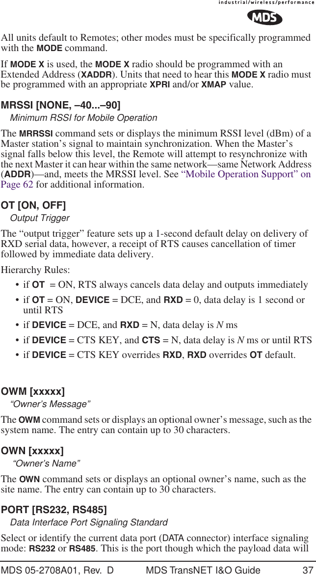 MDS 05-2708A01, Rev.  D MDS TransNET I&amp;O Guide 37All units default to Remotes; other modes must be specifically programmed with the MODE command.If MODE X is used, the MODE X radio should be programmed with an Extended Address (XADDR). Units that need to hear this MODE X radio must be programmed with an appropriate XPRI and/or XMAP value.MRSSI [NONE, &ndash;40...&ndash;90]Minimum RSSI for Mobile OperationThe MRRSSI command sets or displays the minimum RSSI level (dBm) of a Master station&rsquo;s signal to maintain synchronization. When the Master&rsquo;s signal falls below this level, the Remote will attempt to resynchronize with the next Master it can hear within the same network&mdash;same Network Address (ADDR)&mdash;and, meets the MRSSI level. See &ldquo;Mobile Operation Support&rdquo; on Page 62 for additional information.OT [ON, OFF]Output TriggerThe &ldquo;output trigger&rdquo; feature sets up a 1-second default delay on delivery of RXD serial data, however, a receipt of RTS causes cancellation of timer followed by immediate data delivery.Hierarchy Rules:&bull; if OT  = ON, RTS always cancels data delay and outputs immediately&bull; if OT = ON, DEVICE = DCE, and RXD = 0, data delay is 1 second or until RTS&bull; if DEVICE = DCE, and RXD = N, data delay is N ms&bull; if DEVICE = CTS KEY, and CTS = N, data delay is N ms or until RTS&bull; if DEVICE = CTS KEY overrides RXD, RXD overrides OT default.OWM [xxxxx]&ldquo;Owner&rsquo;s Message&rdquo;The OWM command sets or displays an optional owner&rsquo;s message, such as the system name. The entry can contain up to 30 characters.OWN [xxxxx] &ldquo;Owner&rsquo;s Name&rdquo;The OWN command sets or displays an optional owner&rsquo;s name, such as the site name. The entry can contain up to 30 characters.PORT [RS232, RS485]Data Interface Port Signaling StandardSelect or identify the current data port (DATA connector) interface signaling mode: RS232 or RS485. This is the port though which the payload data will 