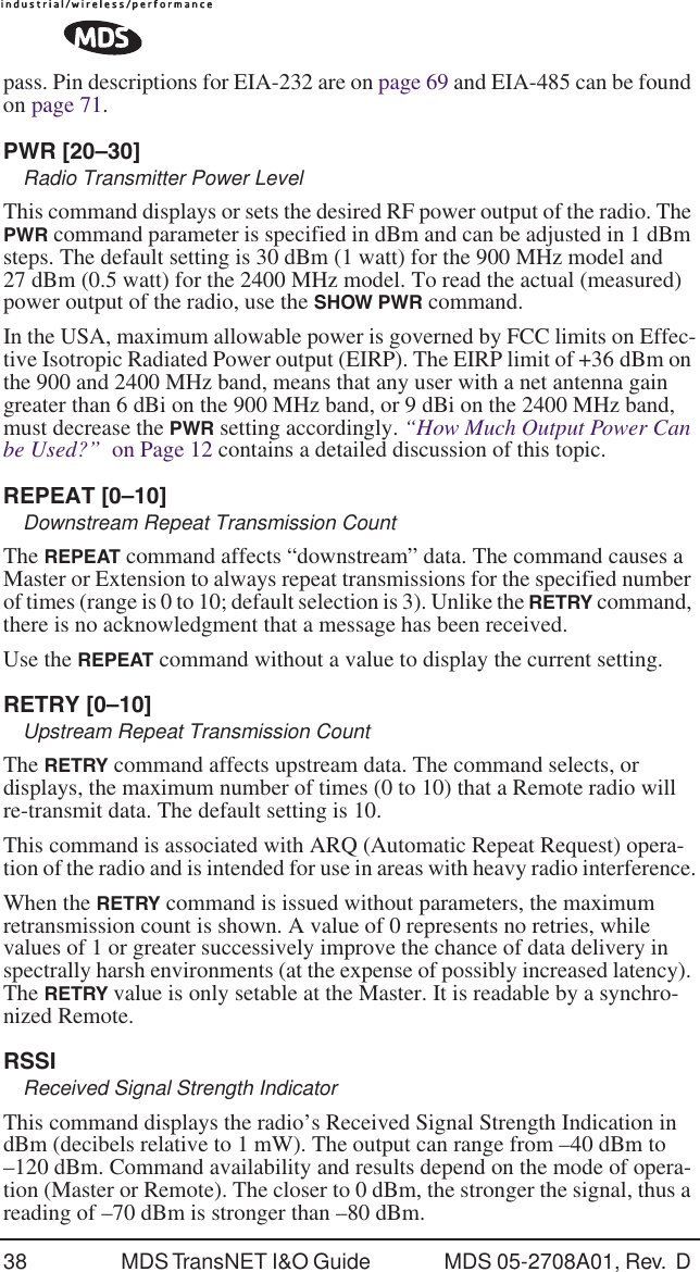 38 MDS TransNET I&amp;O Guide  MDS 05-2708A01, Rev.  D pass. Pin descriptions for EIA-232 are on page 69 and EIA-485 can be found on page 71. PWR [20&ndash;30]Radio Transmitter Power LevelThis command displays or sets the desired RF power output of the radio. The PWR command parameter is specified in dBm and can be adjusted in 1 dBm steps. The default setting is 30 dBm (1 watt) for the 900 MHz model and 27 dBm (0.5 watt) for the 2400 MHz model. To read the actual (measured) power output of the radio, use the SHOW PWR command.In the USA, maximum allowable power is governed by FCC limits on Effec-tive Isotropic Radiated Power output (EIRP). The EIRP limit of +36 dBm on the 900 and 2400 MHz band, means that any user with a net antenna gain greater than 6 dBi on the 900 MHz band, or 9 dBi on the 2400 MHz band, must decrease the PWR setting accordingly. &ldquo;How Much Output Power Can be Used?&rdquo;  on Page 12 contains a detailed discussion of this topic.REPEAT [0&ndash;10]Downstream Repeat Transmission CountThe REPEAT command affects &ldquo;downstream&rdquo; data. The command causes a Master or Extension to always repeat transmissions for the specified number of times (range is 0 to 10; default selection is 3). Unlike the RETRY command, there is no acknowledgment that a message has been received.Use the REPEAT command without a value to display the current setting.RETRY [0&ndash;10]Upstream Repeat Transmission CountThe RETRY command affects upstream data. The command selects, or displays, the maximum number of times (0 to 10) that a Remote radio will re-transmit data. The default setting is 10.This command is associated with ARQ (Automatic Repeat Request) opera-tion of the radio and is intended for use in areas with heavy radio interference.When the RETRY command is issued without parameters, the maximum retransmission count is shown. A value of 0 represents no retries, while values of 1 or greater successively improve the chance of data delivery in spectrally harsh environments (at the expense of possibly increased latency). The RETRY value is only setable at the Master. It is readable by a synchro-nized Remote.RSSIReceived Signal Strength IndicatorThis command displays the radio&rsquo;s Received Signal Strength Indication in dBm (decibels relative to 1 mW). The output can range from &ndash;40 dBm to &ndash;120 dBm. Command availability and results depend on the mode of opera-tion (Master or Remote). The closer to 0 dBm, the stronger the signal, thus a reading of &ndash;70 dBm is stronger than &ndash;80 dBm.