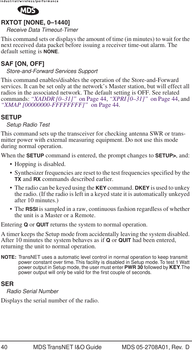 40 MDS TransNET I&amp;O Guide  MDS 05-2708A01, Rev.  D RXTOT [NONE, 0&ndash;1440]Receive Data Timeout-TimerThis command sets or displays the amount of time (in minutes) to wait for the next received data packet before issuing a receiver time-out alarm. The default setting is NONE.SAF [ON, OFF]Store-and-Forward Services SupportThis command enables/disables the operation of the Store-and-Forward services. It can be set only at the network&rsquo;s Master station, but will effect all radios in the associated network. The default setting is OFF. See related commands: &ldquo;XADDR [0&ndash;31]&rdquo;  on Page 44, &ldquo;XPRI [0&ndash;31]&rdquo;  on Page 44, and &ldquo;XMAP [00000000-FFFFFFFF]&rdquo;  on Page 44.SETUPSetup Radio TestThis command sets up the transceiver for checking antenna SWR or trans-mitter power with external measuring equipment. Do not use this mode during normal operation.When the SETUP command is entered, the prompt changes to SETUP>, and:&bull; Hopping is disabled.&bull;Synthesizer frequencies are reset to the test frequencies specified by the TX and RX commands described earlier.&bull;The radio can be keyed using the KEY command. DKEY is used to unkey the radio. (If the radio is left in a keyed state it is automatically unkeyed after 10 minutes.)&bull; The RSSI is sampled in a raw, continuous fashion regardless of whether the unit is a Master or a Remote.Entering Q or QUIT returns the system to normal operation.A timer keeps the Setup mode from accidentally leaving the system disabled. After 10 minutes the system behaves as if Q or QUIT had been entered, returning the unit to normal operation.NOTE:  TransNET uses a automatic level control in normal operation to keep transmit power constant over time. This facility is disabled in Setup mode. To test 1 Watt power output in Setup mode, the user must enter PWR 30 followed by KEY. The power output will only be valid for the ﬁrst couple of seconds. SERRadio Serial NumberDisplays the serial number of the radio.
