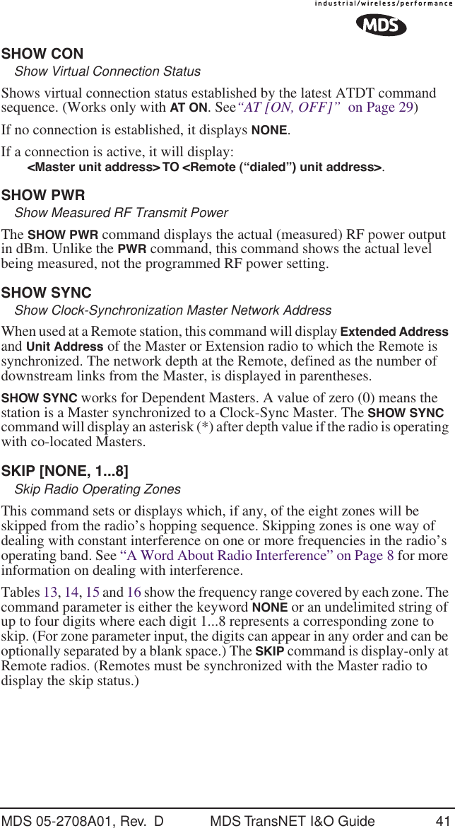 MDS 05-2708A01, Rev.  D MDS TransNET I&amp;O Guide 41SHOW CONShow Virtual Connection StatusShows virtual connection status established by the latest ATDT command sequence. (Works only with AT ON. See&ldquo;AT [ON, OFF]&rdquo;  on Page 29)If no connection is established, it displays NONE.If a connection is active, it will display:<Master unit address> TO <Remote (&ldquo;dialed&rdquo;) unit address>.SHOW PWRShow Measured RF Transmit PowerThe SHOW PWR command displays the actual (measured) RF power output in dBm. Unlike the PWR command, this command shows the actual level being measured, not the programmed RF power setting.SHOW SYNCShow Clock-Synchronization Master Network AddressWhen used at a Remote station, this command will display Extended Address and Unit Address of the Master or Extension radio to which the Remote is synchronized. The network depth at the Remote, defined as the number of downstream links from the Master, is displayed in parentheses.SHOW SYNC works for Dependent Masters. A value of zero (0) means the station is a Master synchronized to a Clock-Sync Master. The SHOW SYNC command will display an asterisk (*) after depth value if the radio is operating with co-located Masters.SKIP [NONE, 1...8]Skip Radio Operating ZonesThis command sets or displays which, if any, of the eight zones will be skipped from the radio&rsquo;s hopping sequence. Skipping zones is one way of dealing with constant interference on one or more frequencies in the radio&rsquo;s operating band. See &ldquo;A Word About Radio Interference&rdquo; on Page 8 for more information on dealing with interference.Tables 13, 14, 15 and 16 show the frequency range covered by each zone. The command parameter is either the keyword NONE or an undelimited string of up to four digits where each digit 1...8 represents a corresponding zone to skip. (For zone parameter input, the digits can appear in any order and can be optionally separated by a blank space.) The SKIP command is display-only at Remote radios. (Remotes must be synchronized with the Master radio to display the skip status.)