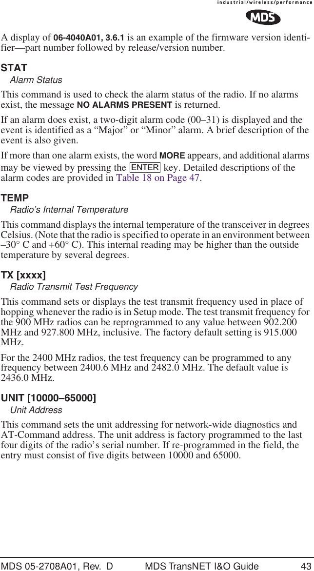 MDS 05-2708A01, Rev.  D MDS TransNET I&amp;O Guide 43A display of 06-4040A01, 3.6.1 is an example of the firmware version identi-fier&mdash;part number followed by release/version number.STATAlarm StatusThis command is used to check the alarm status of the radio. If no alarms exist, the message NO ALARMS PRESENT is returned.If an alarm does exist, a two-digit alarm code (00&ndash;31) is displayed and the event is identified as a &ldquo;Major&rdquo; or &ldquo;Minor&rdquo; alarm. A brief description of the event is also given.If more than one alarm exists, the word MORE appears, and additional alarms may be viewed by pressing the   key. Detailed descriptions of the alarm codes are provided in Table 18 on Page 47.TEMPRadio&rsquo;s Internal TemperatureThis command displays the internal temperature of the transceiver in degrees Celsius. (Note that the radio is specified to operate in an environment between &ndash;30&deg; C and +60&deg; C). This internal reading may be higher than the outside temperature by several degrees.TX [xxxx]Radio Transmit Test FrequencyThis command sets or displays the test transmit frequency used in place of hopping whenever the radio is in Setup mode. The test transmit frequency for the 900 MHz radios can be reprogrammed to any value between 902.200 MHz and 927.800 MHz, inclusive. The factory default setting is 915.000 MHz. For the 2400 MHz radios, the test frequency can be programmed to any frequency between 2400.6 MHz and 2482.0 MHz. The default value is 2436.0 MHz.UNIT [10000&ndash;65000]Unit AddressThis command sets the unit addressing for network-wide diagnostics and AT-Command address. The unit address is factory programmed to the last four digits of the radio&rsquo;s serial number. If re-programmed in the field, the entry must consist of five digits between 10000 and 65000.ENTER