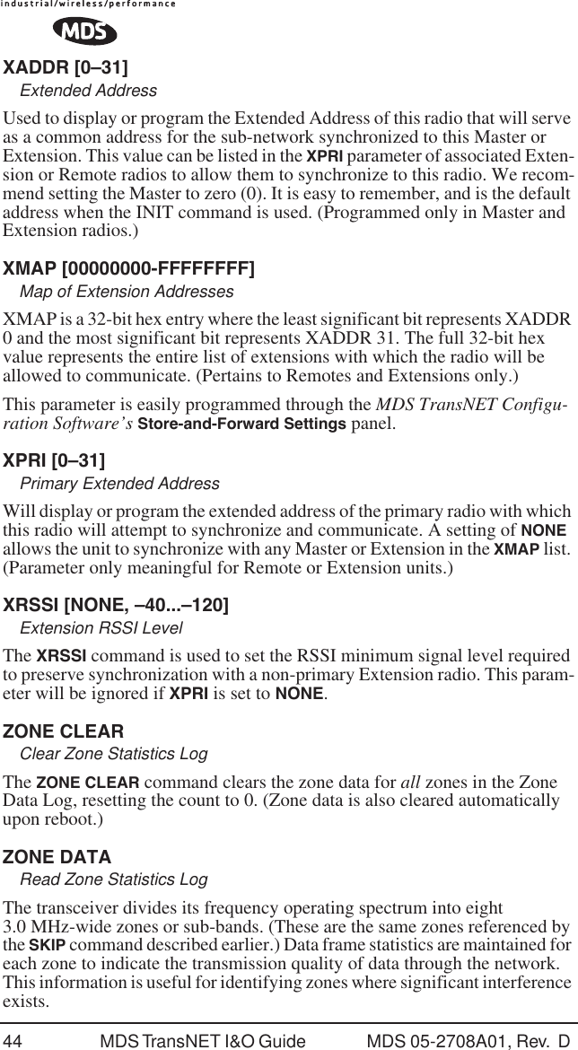44 MDS TransNET I&amp;O Guide  MDS 05-2708A01, Rev.  D XADDR [0&ndash;31]Extended AddressUsed to display or program the Extended Address of this radio that will serve as a common address for the sub-network synchronized to this Master or Extension. This value can be listed in the XPRI parameter of associated Exten-sion or Remote radios to allow them to synchronize to this radio. We recom-mend setting the Master to zero (0). It is easy to remember, and is the default address when the INIT command is used. (Programmed only in Master and Extension radios.)XMAP [00000000-FFFFFFFF]Map of Extension AddressesXMAP is a 32-bit hex entry where the least significant bit represents XADDR 0 and the most significant bit represents XADDR 31. The full 32-bit hex value represents the entire list of extensions with which the radio will be allowed to communicate. (Pertains to Remotes and Extensions only.)This parameter is easily programmed through the MDS TransNET Configu-ration Software&rsquo;s Store-and-Forward Settings panel.XPRI [0&ndash;31]Primary Extended AddressWill display or program the extended address of the primary radio with which this radio will attempt to synchronize and communicate. A setting of NONE allows the unit to synchronize with any Master or Extension in the XMAP list. (Parameter only meaningful for Remote or Extension units.)XRSSI [NONE, &ndash;40...&ndash;120]Extension RSSI LevelThe XRSSI command is used to set the RSSI minimum signal level required to preserve synchronization with a non-primary Extension radio. This param-eter will be ignored if XPRI is set to NONE.ZONE CLEARClear Zone Statistics LogThe ZONE CLEAR command clears the zone data for all zones in the Zone Data Log, resetting the count to 0. (Zone data is also cleared automatically upon reboot.)ZONE DATARead Zone Statistics LogThe transceiver divides its frequency operating spectrum into eight 3.0 MHz-wide zones or sub-bands. (These are the same zones referenced by the SKIP command described earlier.) Data frame statistics are maintained for each zone to indicate the transmission quality of data through the network. This information is useful for identifying zones where significant interference exists.