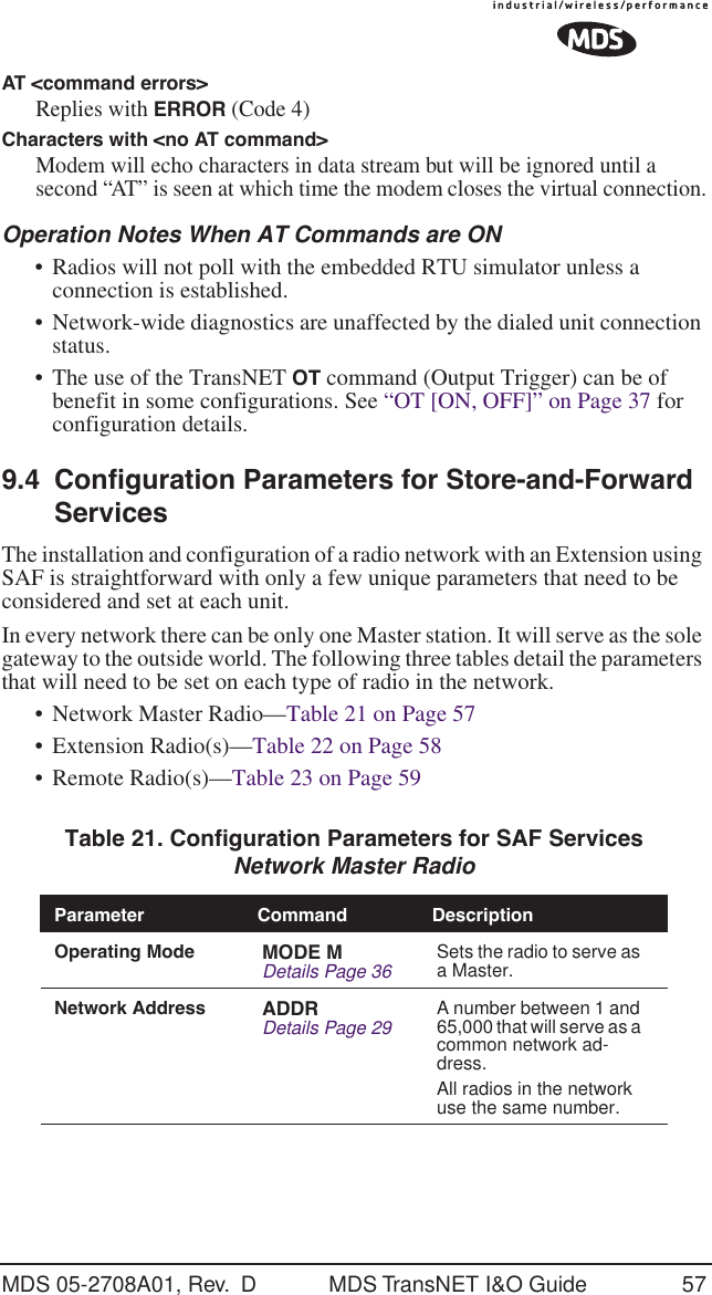 MDS 05-2708A01, Rev.  D MDS TransNET I&amp;O Guide 57AT <command errors>Replies with ERROR (Code 4)Characters with <no AT command> Modem will echo characters in data stream but will be ignored until a second &ldquo;AT&rdquo; is seen at which time the modem closes the virtual connection.Operation Notes When AT Commands are ON&bull; Radios will not poll with the embedded RTU simulator unless a connection is established.&bull;Network-wide diagnostics are unaffected by the dialed unit connection status.&bull; The use of the TransNET OT command (Output Trigger) can be of benefit in some configurations. See &ldquo;OT [ON, OFF]&rdquo; on Page 37 for configuration details.9.4 Configuration Parameters for Store-and-Forward ServicesThe installation and configuration of a radio network with an Extension using SAF is straightforward with only a few unique parameters that need to be considered and set at each unit.In every network there can be only one Master station. It will serve as the sole gateway to the outside world. The following three tables detail the parameters that will need to be set on each type of radio in the network. &bull; Network Master Radio&mdash;Table 21 on Page 57&bull; Extension Radio(s)&mdash;Table 22 on Page 58&bull; Remote Radio(s)&mdash;Table 23 on Page 59 Table 21. Configuration Parameters for SAF ServicesNetwork Master Radio  Parameter Command DescriptionOperating Mode MODE MDetails Page 36 Sets the radio to serve as a Master.Network Address ADDRDetails Page 29 A number between 1 and 65,000 that will serve as a common network ad-dress.All radios in the network use the same number.