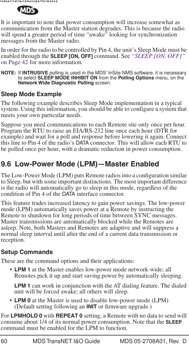 60 MDS TransNET I&amp;O Guide  MDS 05-2708A01, Rev.  D It is important to note that power consumption will increase somewhat as communication from the Master station degrades. This is because the radio will spend a greater period of time &ldquo;awake&rdquo; looking for synchronization messages from the Master radio.In order for the radio to be controlled by Pin 4, the unit&rsquo;s Sleep Mode must be enabled through the SLEEP [ON, OFF] command. See &ldquo;SLEEP [ON, OFF]&rdquo;  on Page 42 for more information.NOTE:  If INTRUSIVE polling is used in the MDS&rsquo; InSite NMS software, it is necessary to select SLEEP MODE INHIBIT ON from the Polling Options menu, on the Network Wide Diagnostic Polling screen.Sleep Mode ExampleThe following example describes Sleep Mode implementation in a typical system. Using this information, you should be able to configure a system that meets your own particular needs.Suppose you need communications to each Remote site only once per hour. Program the RTU to raise an EIA/RS-232 line once each hour (DTR for example) and wait for a poll and response before lowering it again. Connect this line to Pin 4 of the radio&rsquo;s DATA connector. This will allow each RTU to be polled once per hour, with a dramatic reduction in power consumption.9.6 Low-Power Mode (LPM)&mdash;Master EnabledThe Low-Power Mode (LPM) puts Remote radios into a conﬁguration similar to Sleep, but with some important distinctions. The most important difference is the radio will automatically go to sleep in this mode, regardless of the condition of Pin 4 of the DATA interface connector.This feature trades increased latency to gain power savings. The low-power mode (LPM) automatically saves power at a Remote by instructing the Remote to shutdown for long periods of time between SYNC messages. Master transmissions are automatically blocked while the Remotes are asleep. Note, both Masters and Remotes are adaptive and will suppress a normal sleep interval until after the end of a current data transmission or reception.Setup CommandsThese are the command options and their applications:&bull;LPM 1 at the Master enables low-power mode network-wide; all Remotes pick it up and start saving power by automatically sleeping.LPM 1 can work in conjunction with the AT dialing feature. The dialed unit will be forced awake; all others will sleep.&bull;LPM 0 at the Master is used to disable low-power mode (LPM)(Default setting following an INIT or ﬁrmware upgrade.)For LPMHOLD 0 with REPEAT 0 setting, a Remote with no data to send will consume about 1/4 of its normal power consumption. Note that the SLEEP command must be enabled for the LPM to function.