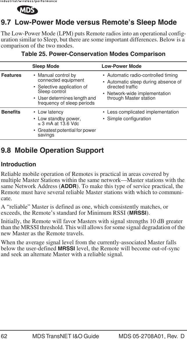 62 MDS TransNET I&amp;O Guide  MDS 05-2708A01, Rev.  D 9.7 Low-Power Mode versus Remote&rsquo;s Sleep ModeThe Low-Power Mode (LPM) puts Remote radios into an operational config-uration similar to Sleep, but there are some important differences. Below is a comparison of the two modes.9.8 Mobile Operation SupportIntroductionReliable mobile operation of Remotes is practical in areas covered by multiple Master Stations within the same network&mdash;Master stations with the same Network Address (ADDR). To make this type of service practical, the Remote must have several reliable Master stations with which to communi-cate. A &ldquo;reliable&rdquo; Master is defined as one, which consistently matches, or exceeds, the Remote&rsquo;s standard for Minimum RSSI (MRSSI). Initially, the Remote will favor Masters with signal strengths 10 dB greater than the MRSSI threshold. This will allows for some signal degradation of the new Master as the Remote travels.When the average signal level from the currently-associated Master falls below the user-defined MRSSI level, the Remote will become out-of-sync and seek an alternate Master with a reliable signal.Table 25. Power-Conservation Modes ComparisonSleep Mode Low-Power ModeFeatures &bull; Manual control by connected equipment&bull; Selective application of Sleep control &bull;User determines length and frequency of sleep periods&bull; Automatic radio-controlled timing&bull; Automatic sleep during absence of directed traffic&bull; Network-wide implementation through Master stationBenefits &bull; Low latency&bull; Low standby power, &le; 3 mA at 13.6 Vdc&bull;Greatest potential for power savings&bull; Less complicated implementation&bull; Simple configuration