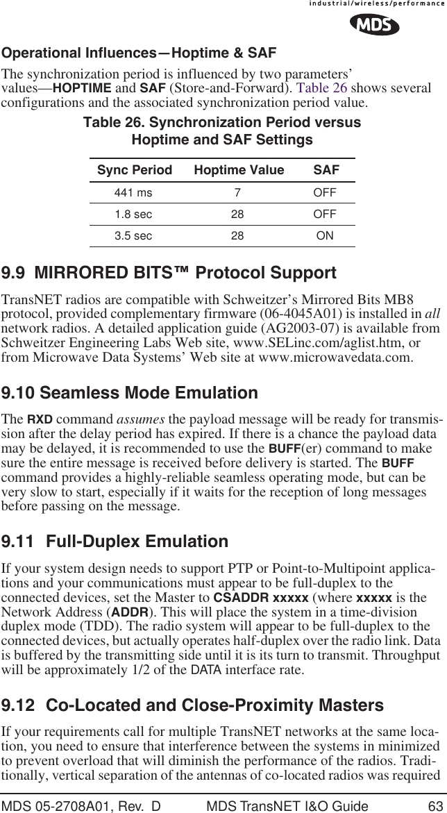 MDS 05-2708A01, Rev.  D MDS TransNET I&amp;O Guide 63Operational Influences&mdash;Hoptime &amp; SAFThe synchronization period is influenced by two parameters&rsquo; values&mdash;HOPTIME and SAF (Store-and-Forward). Table 26 shows several configurations and the associated synchronization period value.9.9 MIRRORED BITS&trade; Protocol SupportTransNET radios are compatible with Schweitzer&rsquo;s Mirrored Bits MB8 protocol, provided complementary firmware (06-4045A01) is installed in all network radios. A detailed application guide (AG2003-07) is available from Schweitzer Engineering Labs Web site, www.SELinc.com/aglist.htm, or from Microwave Data Systems&rsquo; Web site at www.microwavedata.com. 9.10 Seamless Mode EmulationThe RXD command assumes the payload message will be ready for transmis-sion after the delay period has expired. If there is a chance the payload data may be delayed, it is recommended to use the BUFF(er) command to make sure the entire message is received before delivery is started. The BUFF command provides a highly-reliable seamless operating mode, but can be very slow to start, especially if it waits for the reception of long messages before passing on the message.9.11 Full-Duplex EmulationIf your system design needs to support PTP or Point-to-Multipoint applica-tions and your communications must appear to be full-duplex to the connected devices, set the Master to CSADDR xxxxx (where xxxxx is the Network Address (ADDR). This will place the system in a time-division duplex mode (TDD). The radio system will appear to be full-duplex to the connected devices, but actually operates half-duplex over the radio link. Data is buffered by the transmitting side until it is its turn to transmit. Throughput will be approximately 1/2 of the DATA interface rate. 9.12 Co-Located and Close-Proximity MastersIf your requirements call for multiple TransNET networks at the same loca-tion, you need to ensure that interference between the systems in minimized to prevent overload that will diminish the performance of the radios. Tradi-tionally, vertical separation of the antennas of co-located radios was required Table 26. Synchronization Period versus Hoptime and SAF SettingsSync Period Hoptime Value SAF441 ms 7 OFF1.8 sec 28 OFF3.5 sec 28 ON