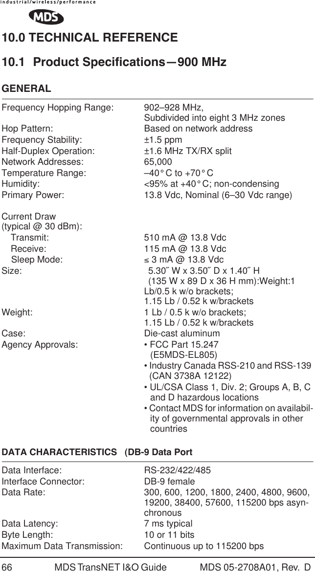 66 MDS TransNET I&amp;O Guide  MDS 05-2708A01, Rev.  D 10.0 TECHNICAL REFERENCE10.1 Product Specifications&mdash;900 MHzGENERALFrequency Hopping Range: 902&ndash;928 MHz,Subdivided into eight 3 MHz zones Hop Pattern: Based on network addressFrequency Stability: &plusmn;1.5 ppmHalf-Duplex Operation: &plusmn;1.6 MHz TX/RX splitNetwork Addresses: 65,000Temperature Range: &ndash;40&deg; C to +70&deg; CHumidity: <95% at +40&deg; C; non-condensingPrimary Power: 13.8 Vdc, Nominal (6&ndash;30 Vdc range)Current Draw (typical @ 30 dBm):Transmit: 510 mA @ 13.8 VdcReceive: 115 mA @ 13.8 VdcSleep Mode: &le; 3 mA @ 13.8 VdcSize: 5.30˝ W x 3.50˝ D x 1.40˝ H (135 W x 89 D x 36 H mm):Weight:1 Lb/0.5 k w/o brackets; 1.15 Lb / 0.52 k w/bracketsWeight: 1 Lb / 0.5 k w/o brackets; 1.15 Lb / 0.52 k w/bracketsCase: Die-cast aluminumAgency Approvals: &bull; FCC Part 15.247(E5MDS-EL805)&bull; Industry Canada RSS-210 and RSS-139   (CAN 3738A 12122)&bull; UL/CSA Class 1, Div. 2; Groups A, B, C and D hazardous locations&bull; Contact MDS for information on availabil-ity of governmental approvals in other countriesDATA CHARACTERISTICS   (DB-9 Data PortData Interface: RS-232/422/485Interface Connector: DB-9 femaleData Rate: 300, 600, 1200, 1800, 2400, 4800, 9600, 19200, 38400, 57600, 115200 bps asyn-chronousData Latency: 7 ms typicalByte Length: 10 or 11 bitsMaximum Data Transmission: Continuous up to 115200 bps